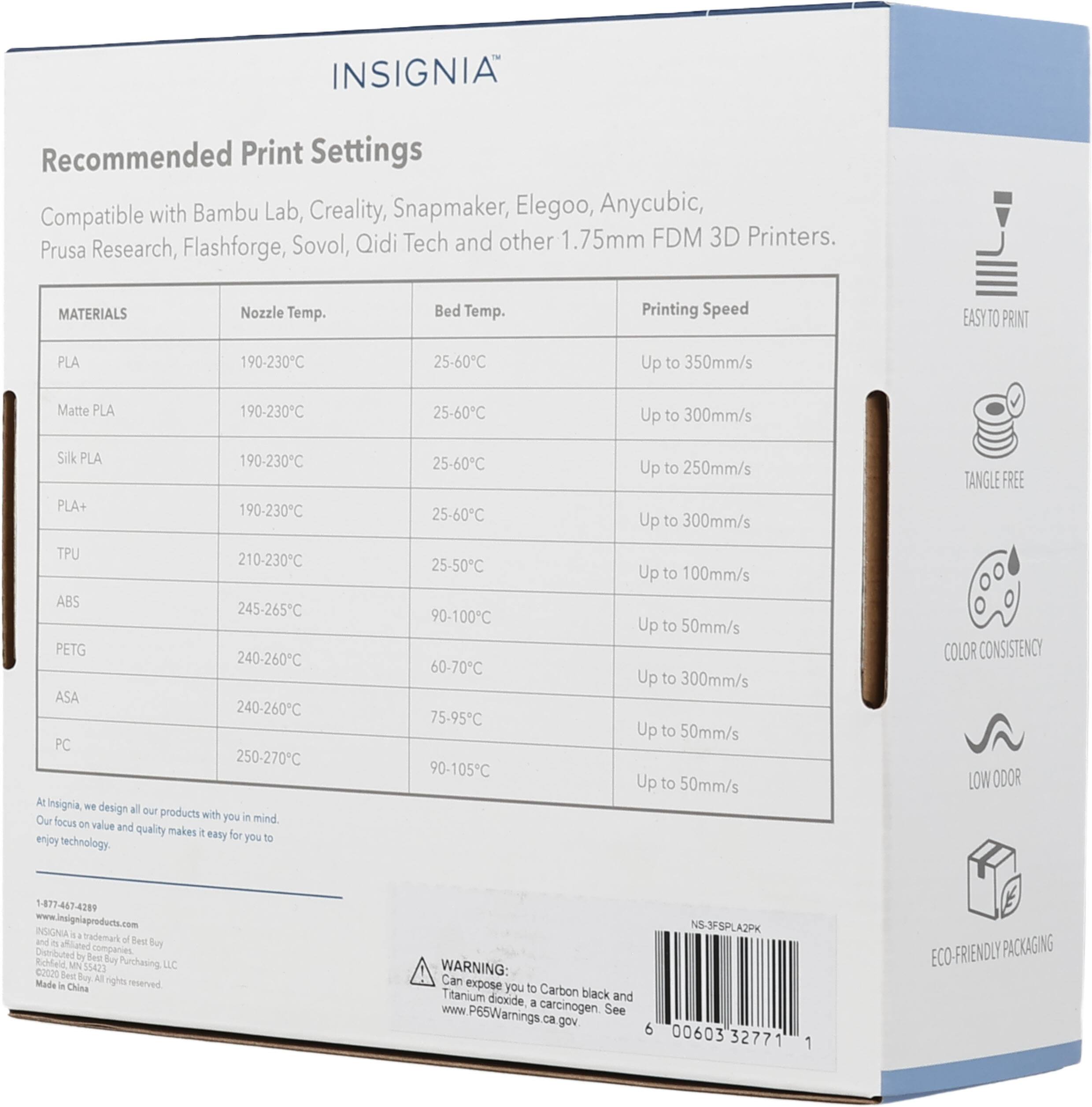 INSIGNIA Recommended Print Settings Compatible with Bambu Lab, Creality, Snapmaker, Elegoo, Anycubic, Sovol, Qidi Tech and other 1.75mm FDM 3D Printers. Prusa Research, Flashforge, MATERIALS Nozzle Temp. Bed Temp. Printing Speed EASY TO PRINT PLA 190-230°C 25-60°C Up to 350mm/s Matte PLA 190-230°C 25-60°C Up to 300mm/s Silk PLA 190-230°C PLA+ 190-230°C TPU 210-230°C ABS 245-265°C PETG 240-260°C ASA 240-260°C PC 250-270°C At Insignia we design all our products with you in mind. Our focus on value and quality makes it easy for you to enjoy technology. 1-877-447-4299 www.insigniaproducts.com Made in China. WARNING: Can expose