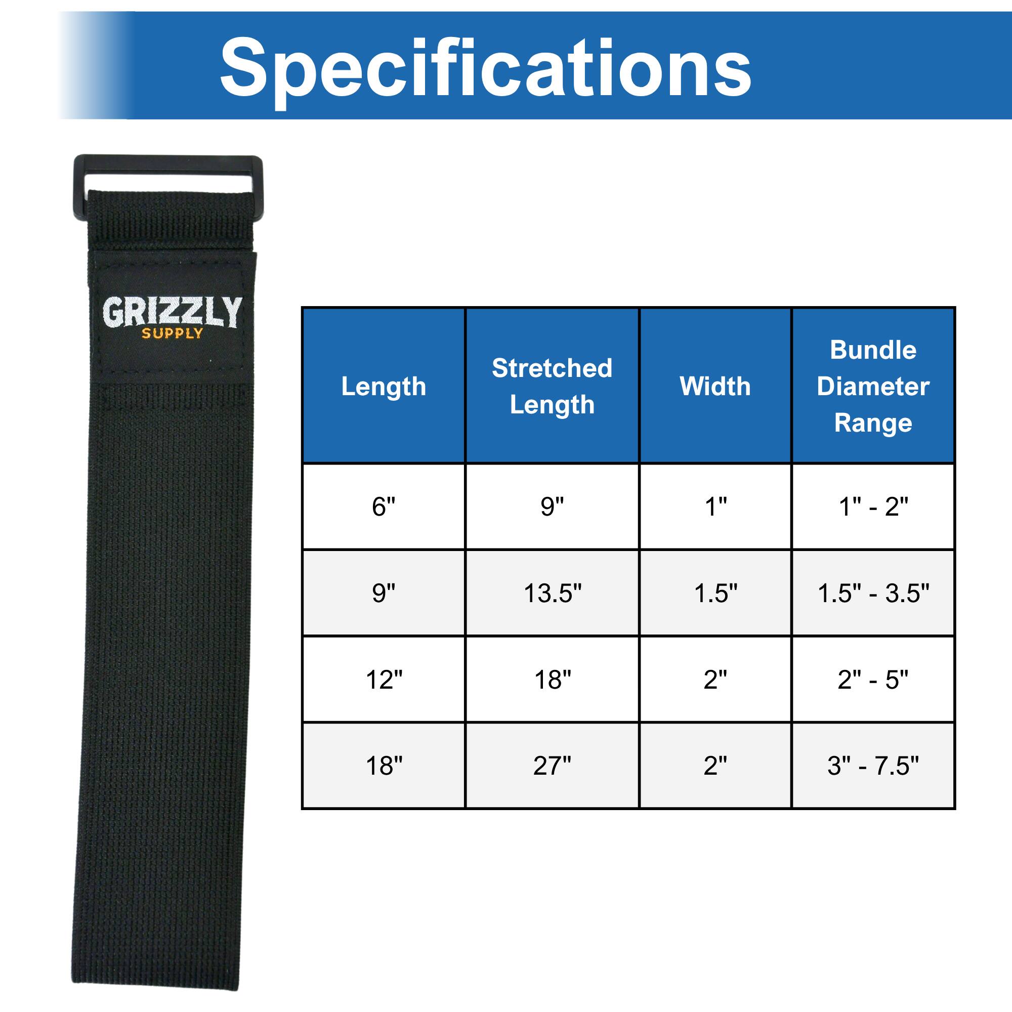 Specifications GRIZZLY SUPPLY

Length | Stretched Length | Width | Bundle Diameter Range

6" | 9" | 1" | 1" - 2"

9" | 13.5" | 1.5" | 1.5" - 3.5"

12" | 18" | 2" | 2" - 5"

18" | 27" | 2" | 3" - 7.5"