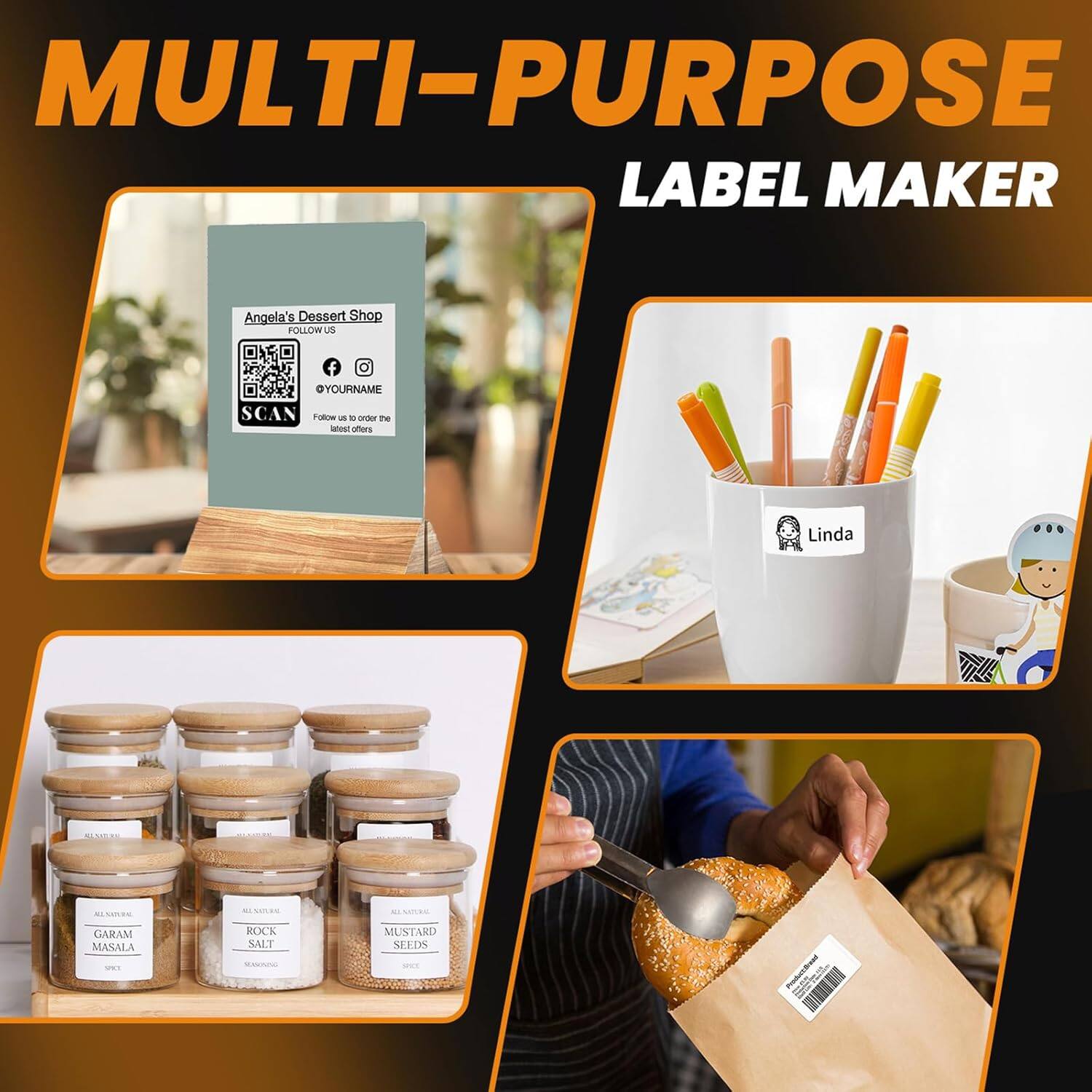MULTI-PURPOSE LABEL MAKER

Angela's Dessert Shop  
FOLLOW US  
@YOURNAME  
SCAN  
Follow us to order the latest offers

Linda

ALL NATURAL  
GARAM MASALA  
SPICE

ALL NATURAL  
ROCK SALT  
SEASONING

ALL NATURAL  
MUSTARD SEEDS  
SPICE