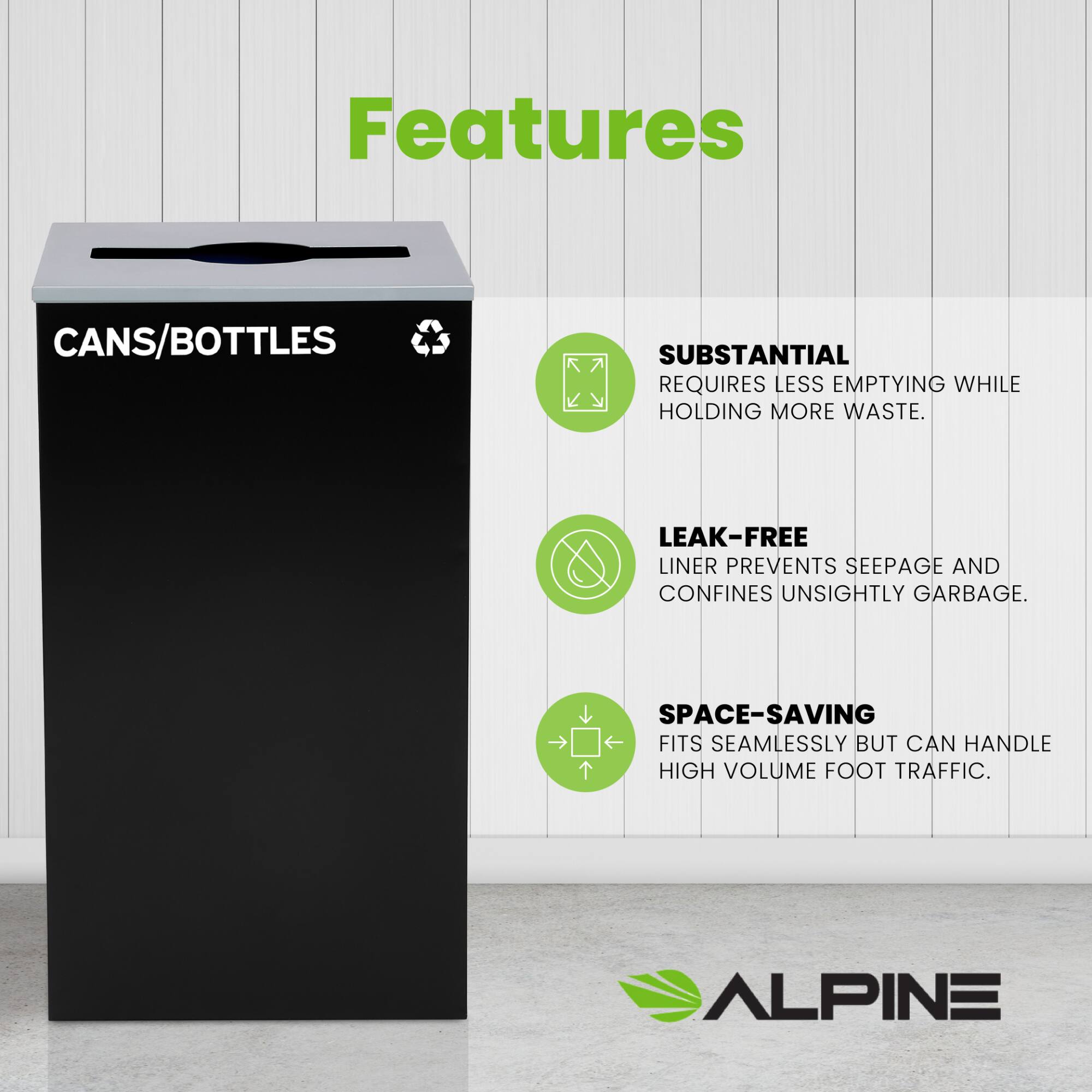 Features
CANS/BOTTLES
SUBSTANTIAL REQUIRES LESS EMPTYING WHILE HOLDING MORE WASTE.
LEAK-FREE LINER PREVENTS SEEPAGE AND CONFINES UNSIGHTLY GARBAGE.
SPACE-SAVING FITS SEAMLESSLY BUT CAN HANDLE HIGH VOLUME FOOT TRAFFIC.
ALPINE