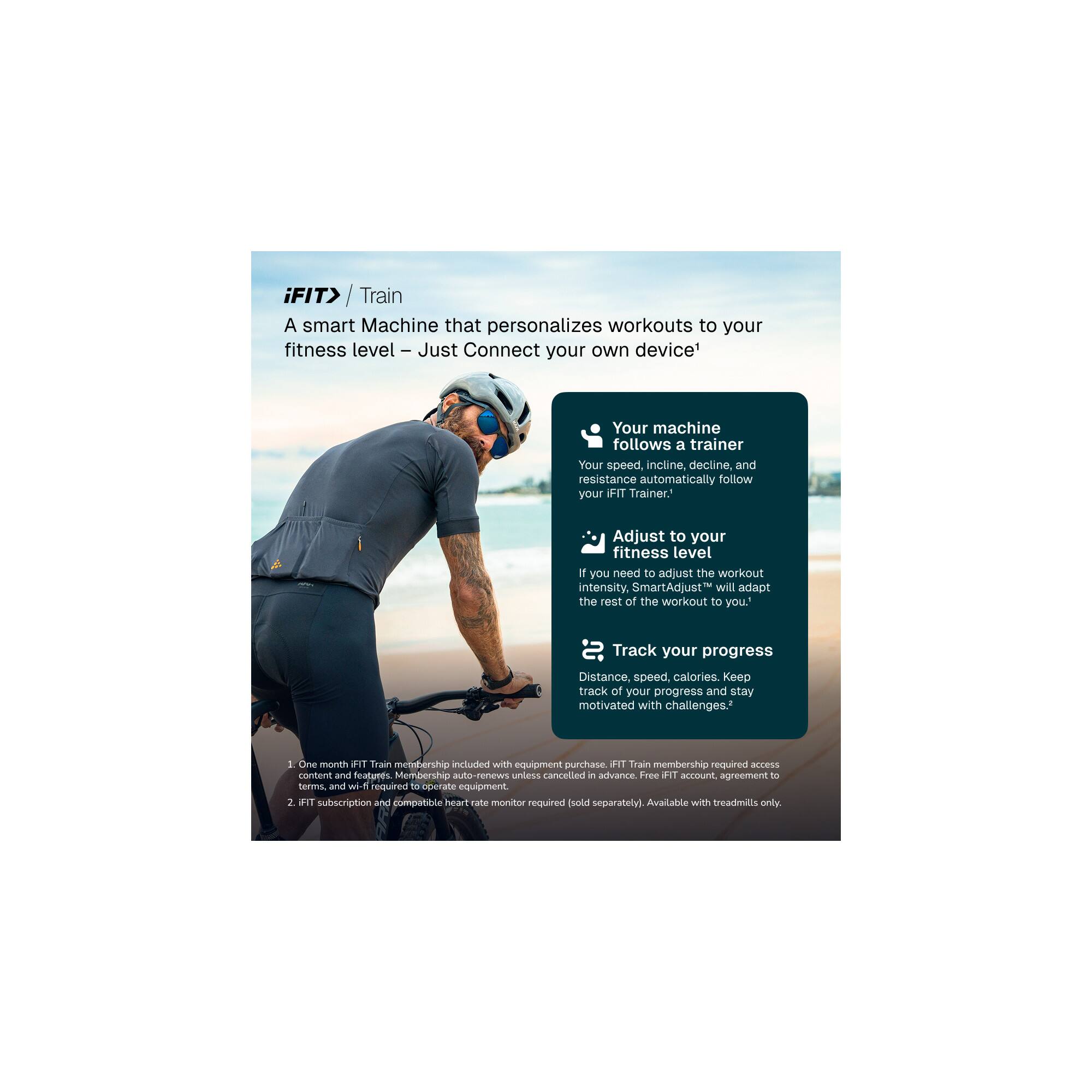 iFIT> Train

A smart Machine that personalizes workouts to your fitness level – Just Connect your own device!

- Your machine follows a trainer
  Your speed, incline, decline, and resistance automatically follow your iFIT Trainer.

- Adjust to your fitness level
  If you need to adjust the workout intensity, SmartAdjust™ will adapt the rest of the workout to you.

- Track your progress
  Distance, speed, calories. Keep track of your progress and stay motivated with challenges.

1. One month iFIT Train membership included with equipment purchase. iFIT Train membership required to access content and features. Membership auto-renews unless cancelled in advance. Free iFIT account, agreement to terms, and wi-fi required to operate equipment.

2. iFIT subscription and compatible heart rate monitor required (sold separately). Available with treadmills only.