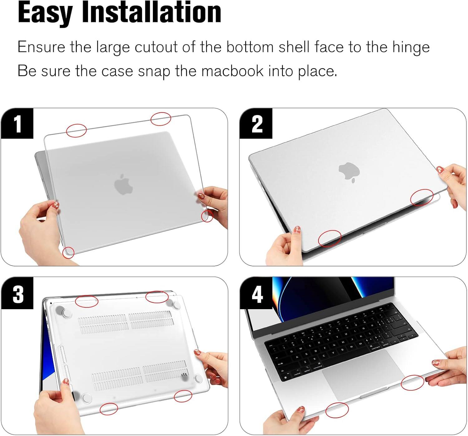 Easy Installation  
Ensure the large cutout of the bottom shell face to the hinge  
Be sure the case snap the macbook into place.