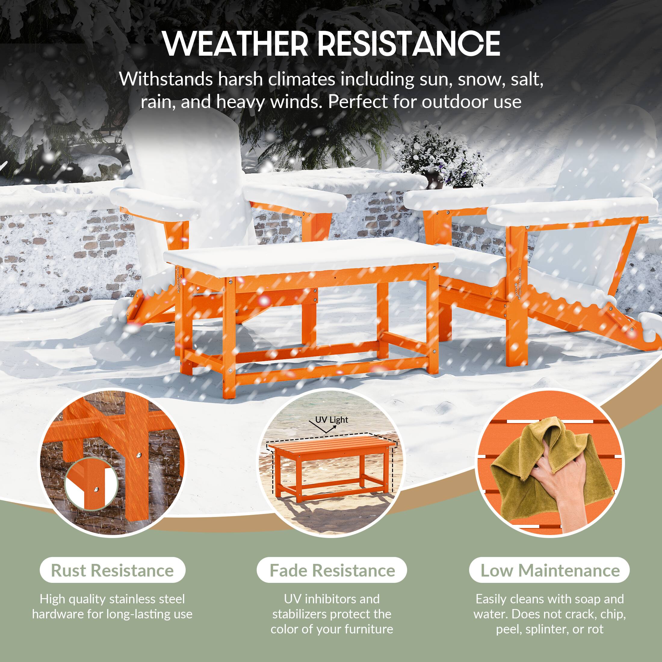 WEATHER RESISTANCE  
Withstands harsh climates including sun, snow, salt, rain, and heavy winds. Perfect for outdoor use.

- Rust Resistance  
  High quality stainless steel hardware for long-lasting use

- Fade Resistance  
  UV inhibitors and stabilizers protect the color of your furniture

- Low Maintenance  
  Easily cleans with soap and water. Does not crack, chip, peel, splinter, or rot