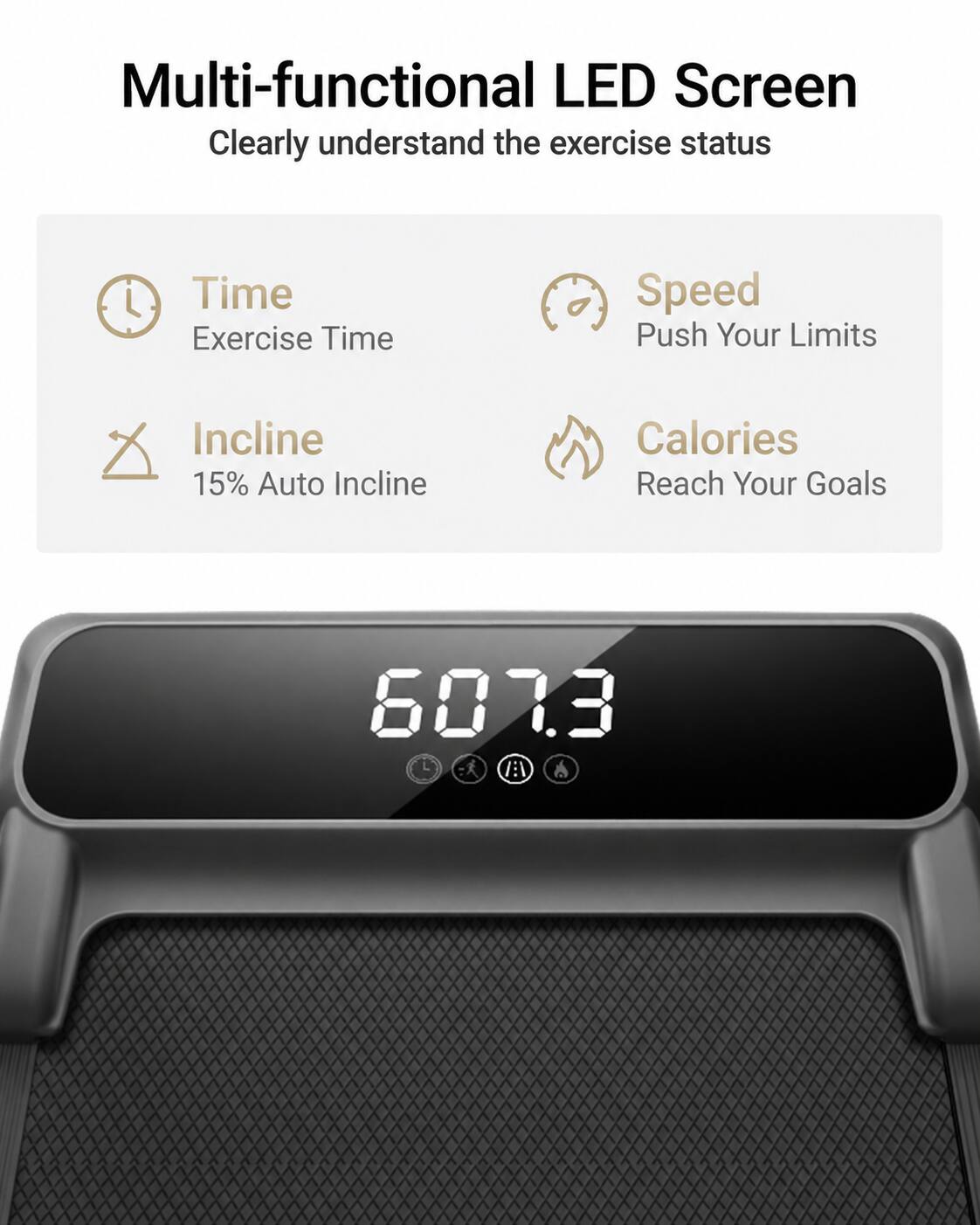 Multi-functional LED Screen  
Clearly understand the exercise status  

Time  
Exercise Time  

Speed  
Push Your Limits  

Incline  
15% Auto Incline  

Calories  
Reach Your Goals  

607.3