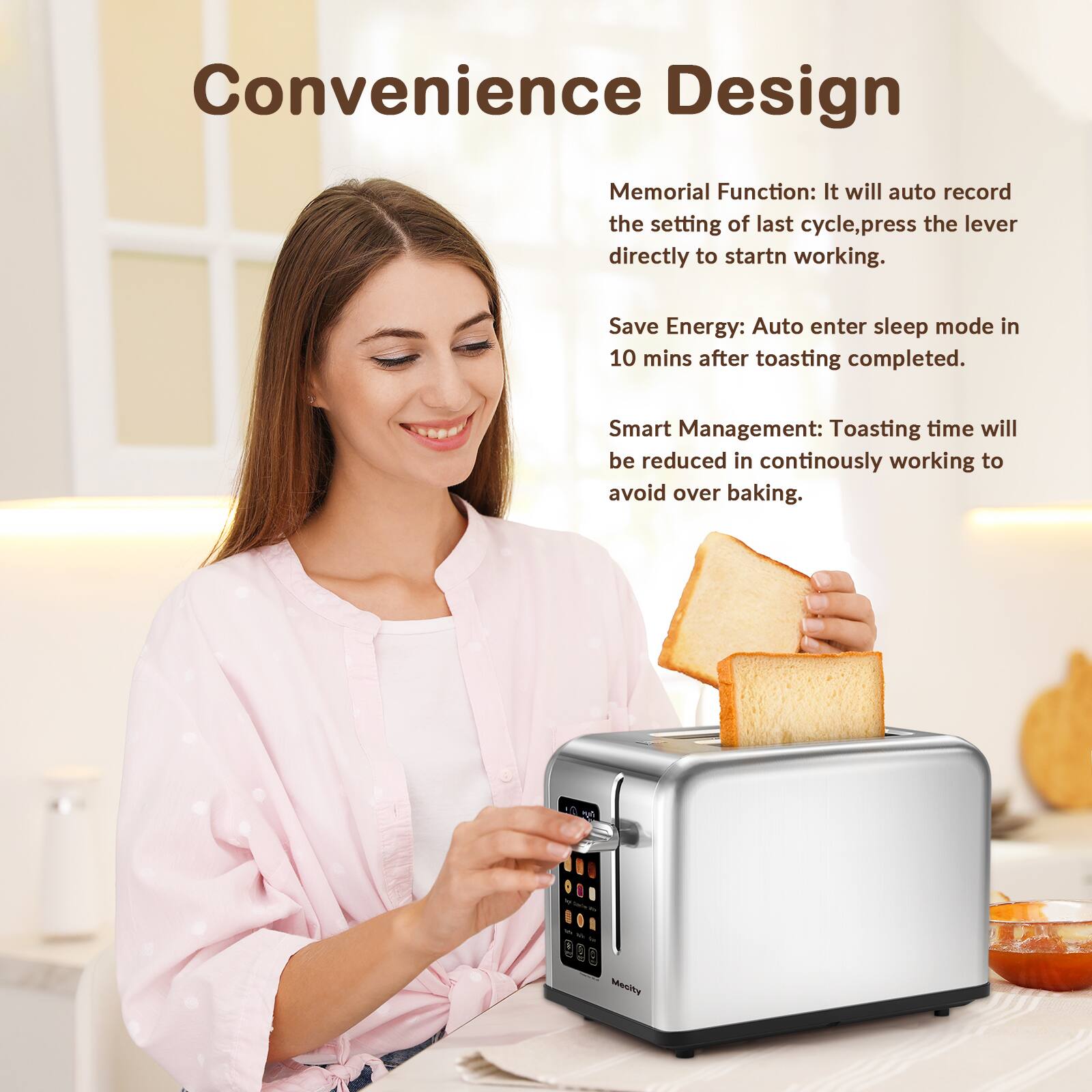 Convenience Design

Memorial Function: It will auto record the setting of last cycle, press the lever directly to start working.

Save Energy: Auto enter sleep mode in 10 mins after toasting completed.

Smart Management: Toasting time will be reduced in continuously working to avoid over baking.

Mecity