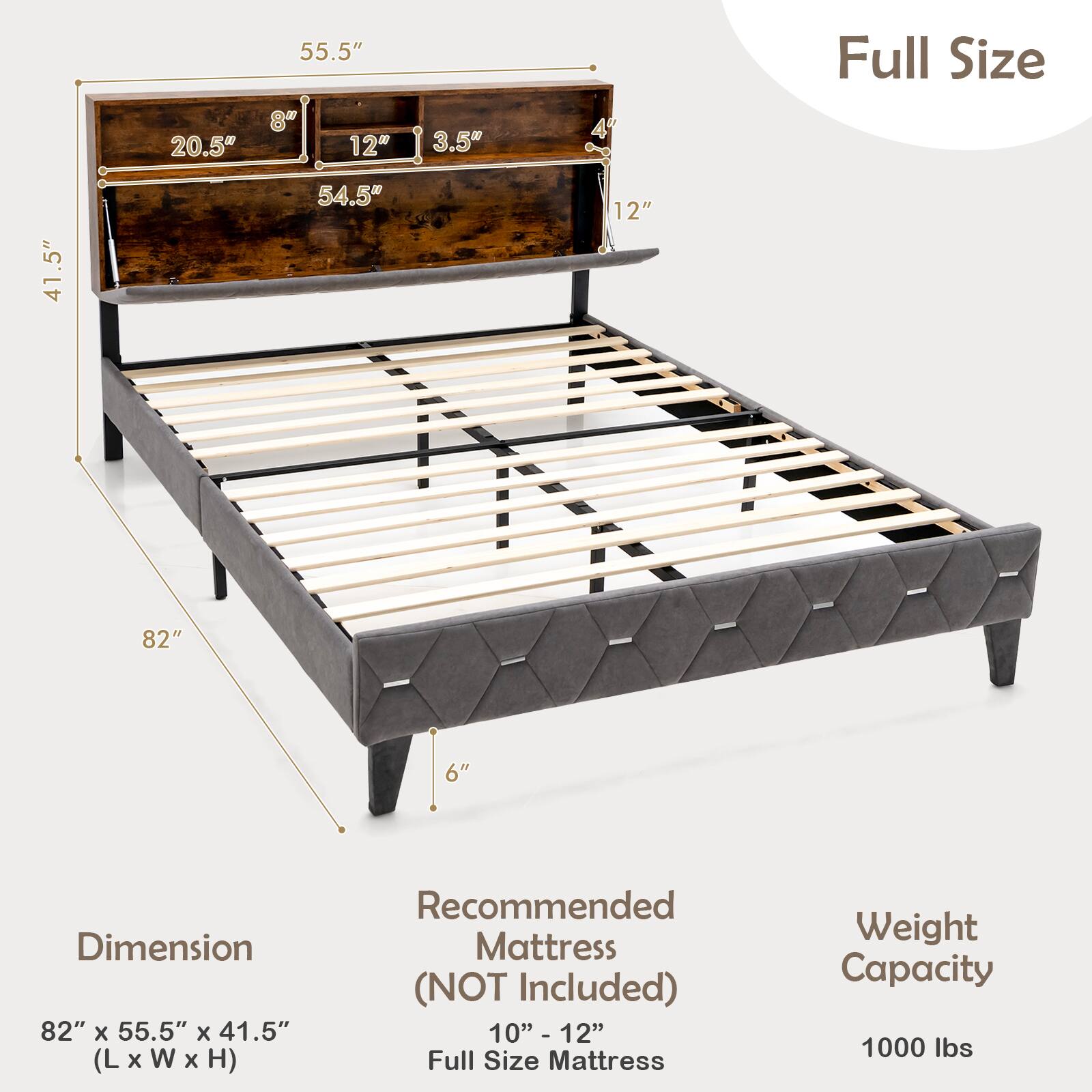 Dimension: 82" x 55.5" x 41.5" (L x W x H)

Recommended Mattress (NOT Included): 10" - 12" Full Size Mattress

Weight Capacity: 1000 lbs

Measurements: 55.5", 20.5", 12", 3.5", 54.5", 8", 4", 6"