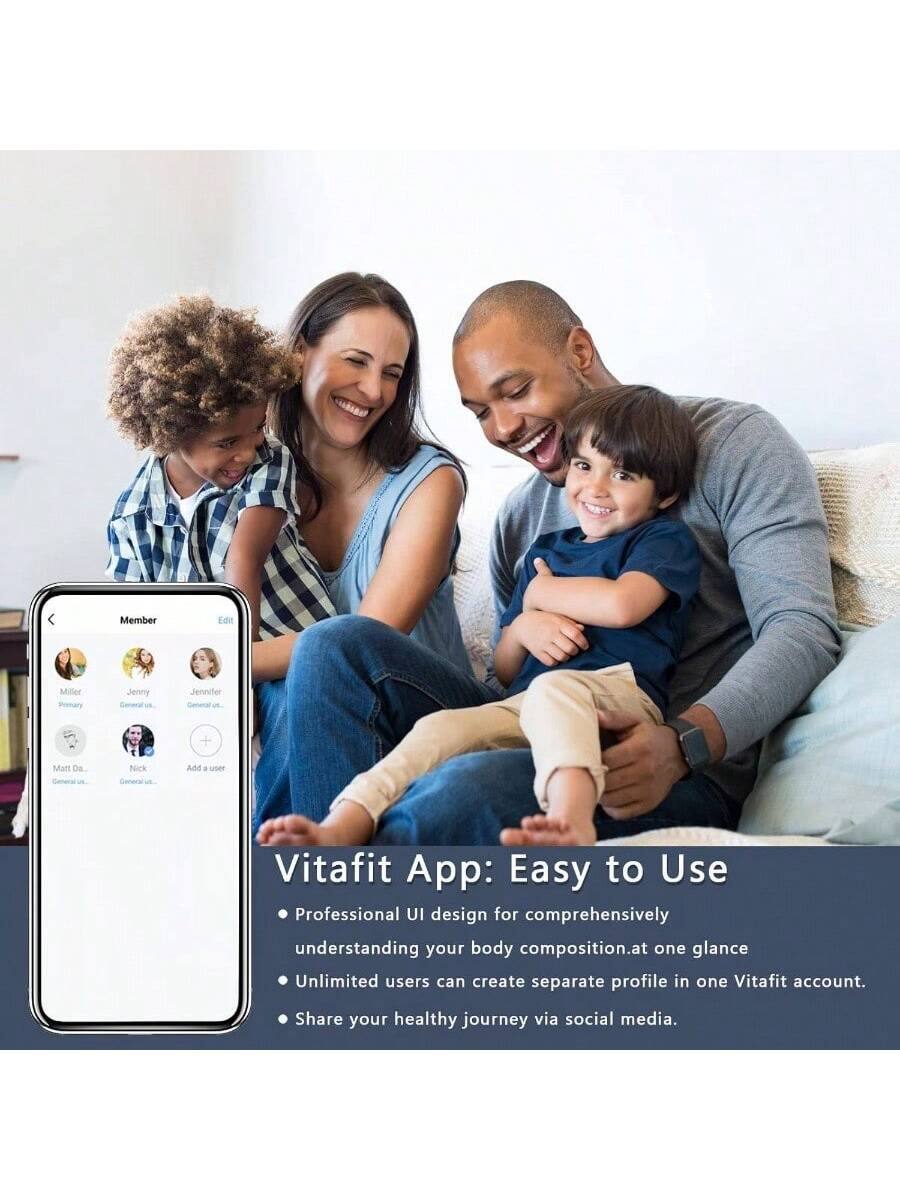 Vitafit App: Easy to Use

- Professional UI design for comprehensively understanding your body composition at one glance.
- Unlimited users can create separate profiles in one Vitafit account.
- Share your healthy journey via social media.

Member Edit
Miller Jenny Jenniter + Malt DE Nick Ad