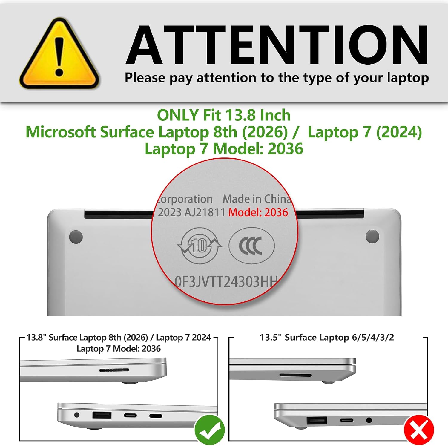 ! ATTENTION  
Please pay attention to the type of your laptop

ONLY Fit 13.8 Inch Microsoft Surface Laptop 8th (2026) / Laptop 7 (2024)  
Laptop 7 Model: 2036

Corporation Made in China  
2023 AJ21811  
Model: 2036  
10  
0F3JVTT24303HH

13.8" Surface Laptop 8th (2026) / Laptop 7 2024  
Laptop 7 Model: 2036

13.5" Surface Laptop 6/5/4/3/2