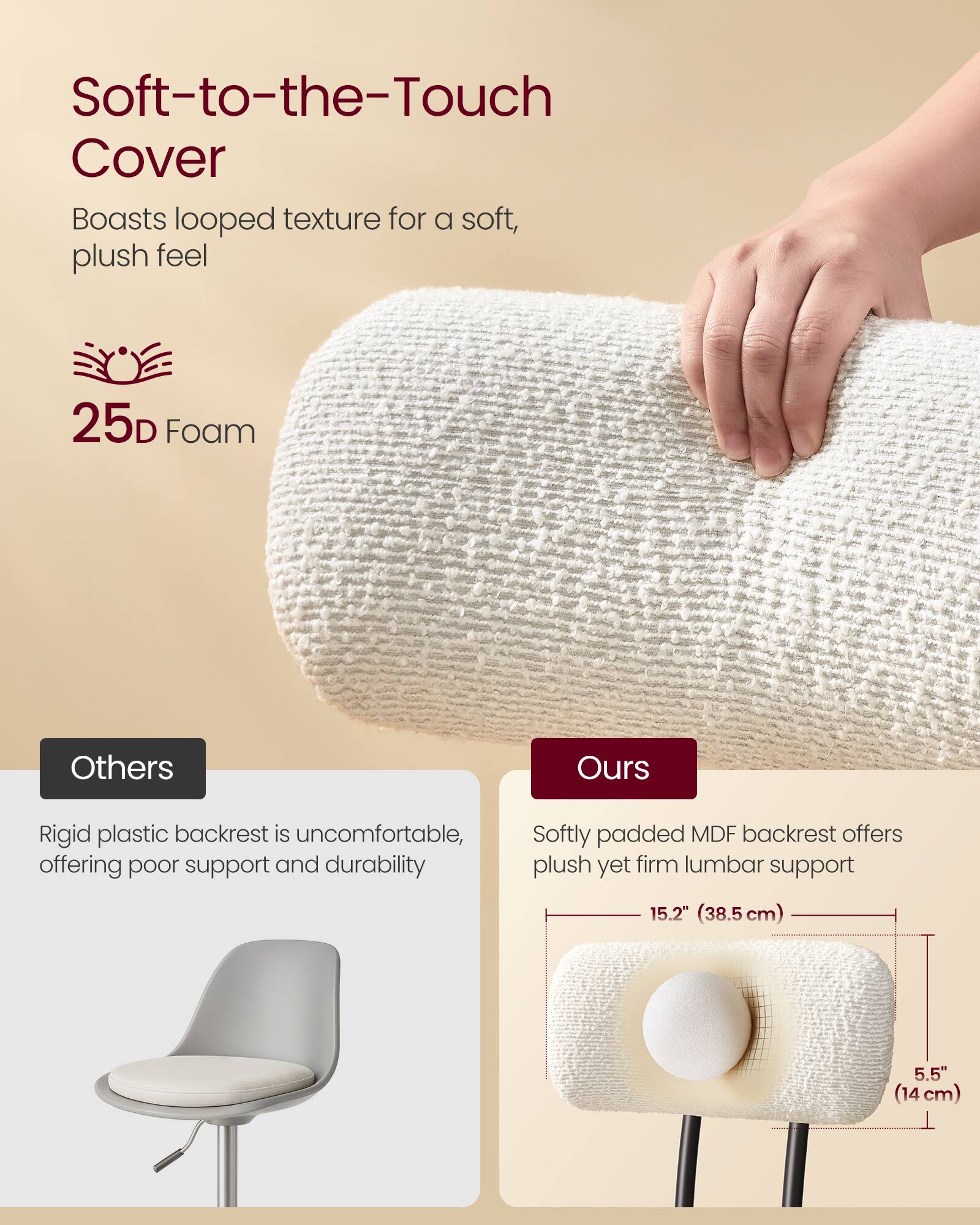 Soft-to-the-Touch Cover  
Boasts looped texture for a soft, plush feel

25D Foam

Others  
Rigid plastic backrest is uncomfortable, offering poor support and durability

Ours  
Softly padded MDF backrest offers plush yet firm lumbar support

15.2" (38.5 cm)  
5.5" (14 cm)