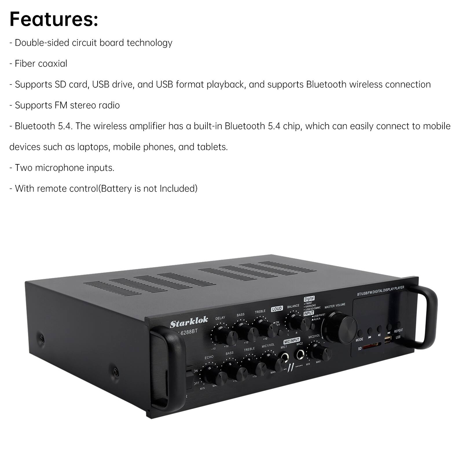 Features:  
- Double-sided circuit board technology  
- Fiber coaxial  
- Supports SD card, USB drive, and USB format playback, and supports Bluetooth wireless connection  
- Supports FM stereo radio  
- Bluetooth 5.4. The wireless amplifier has a built-in Bluetooth 5.4 chip, which can easily connect to mobile devices such as laptops, mobile phones, and tablets.  
- Two microphone inputs.  
- With remote control (Battery is not Included)  

BALANCE ENTAINE MTER HLU LOUD THERE APUT BAZE DELAH  
Starklok - fr 6288BT - MVE + MCIPUT - a 1 - -T .8 TREBLE BAZD ECHO - S DIPL LEGE TUF DOON AEPERT -N YM 3 -A 3r MIN