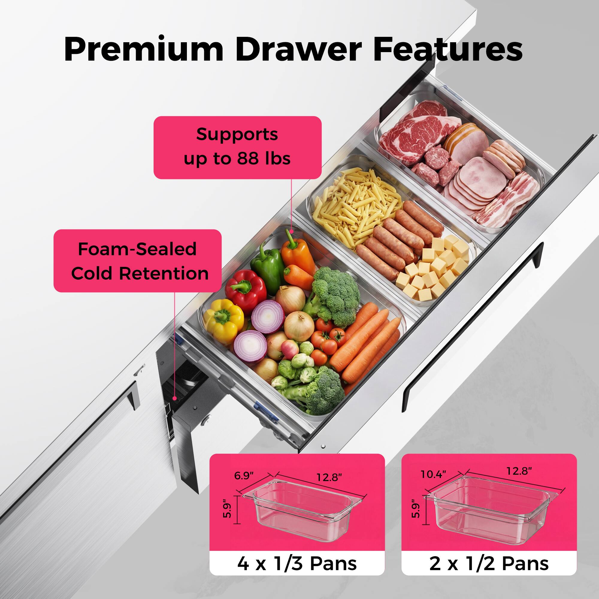 Premium Drawer Features  
- Supports up to 88 lbs  
- Foam-Sealed Cold Retention  
- 6.9" x 12.8" x 10.4" x 12.8" x 5.9" x 5.9"  
- 4 x 1/3 Pans  
- 2 x 1/2 Pans