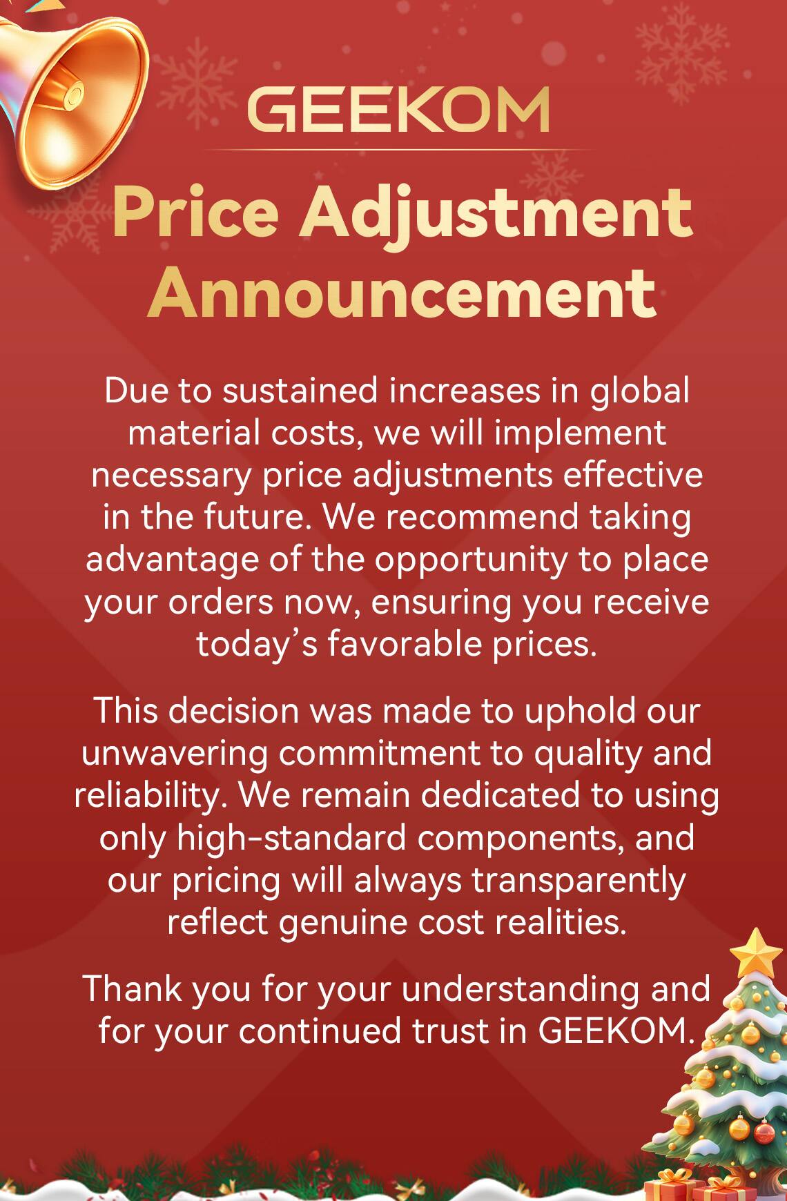 GEEKOM Price Adjustment Announcement

Due to sustained increases in global material costs, we will implement necessary price adjustments effective in the future. We recommend taking advantage of the opportunity to place your orders now, ensuring you receive today's favorable prices.

This decision was made to uphold our unwavering commitment to quality and reliability. We remain dedicated to using only high-standard components, and our pricing will always transparently reflect genuine cost realities.

Thank you for your understanding and for your continued trust in GEEKOM.