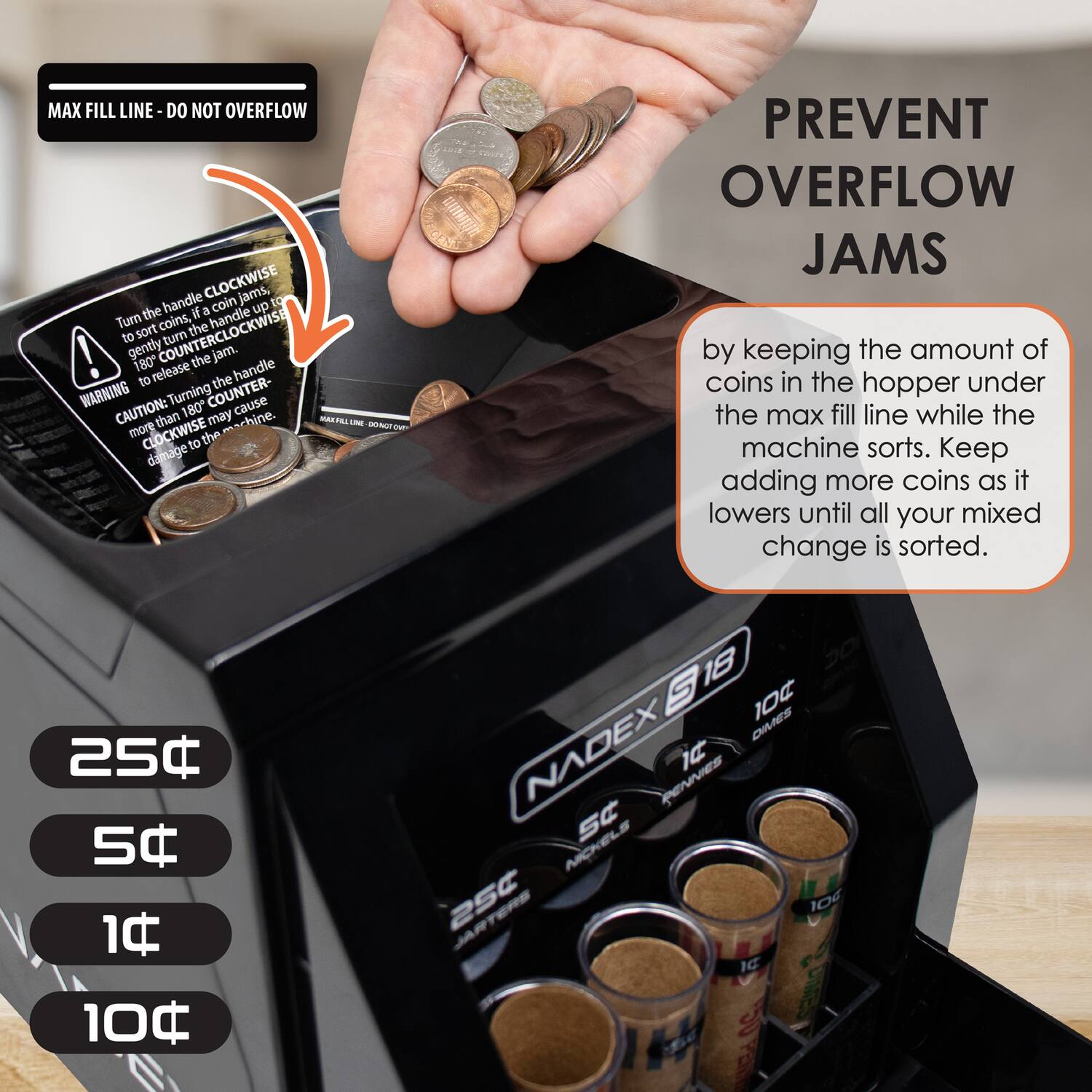 MAX FILL LINE - DO NOT OVERFLOW

Turn the handle CLOCKWISE to sort coins, if coin jams, gently turn the handle COUNTERCLOCKWISE to release the jam. WARNING: Turning the handle more than 180 degrees COUNTERCLOCKWISE may cause damage to the machine.

CAUTION: Prevent overflow jams by keeping the amount of coins in the hopper under the max fill line while the machine sorts. Keep adding more coins as it lowers until all your mixed change is sorted.

25¢  
5¢  
1¢  
10¢  

NADEX S18  
25¢  
10¢  
5¢  
1¢