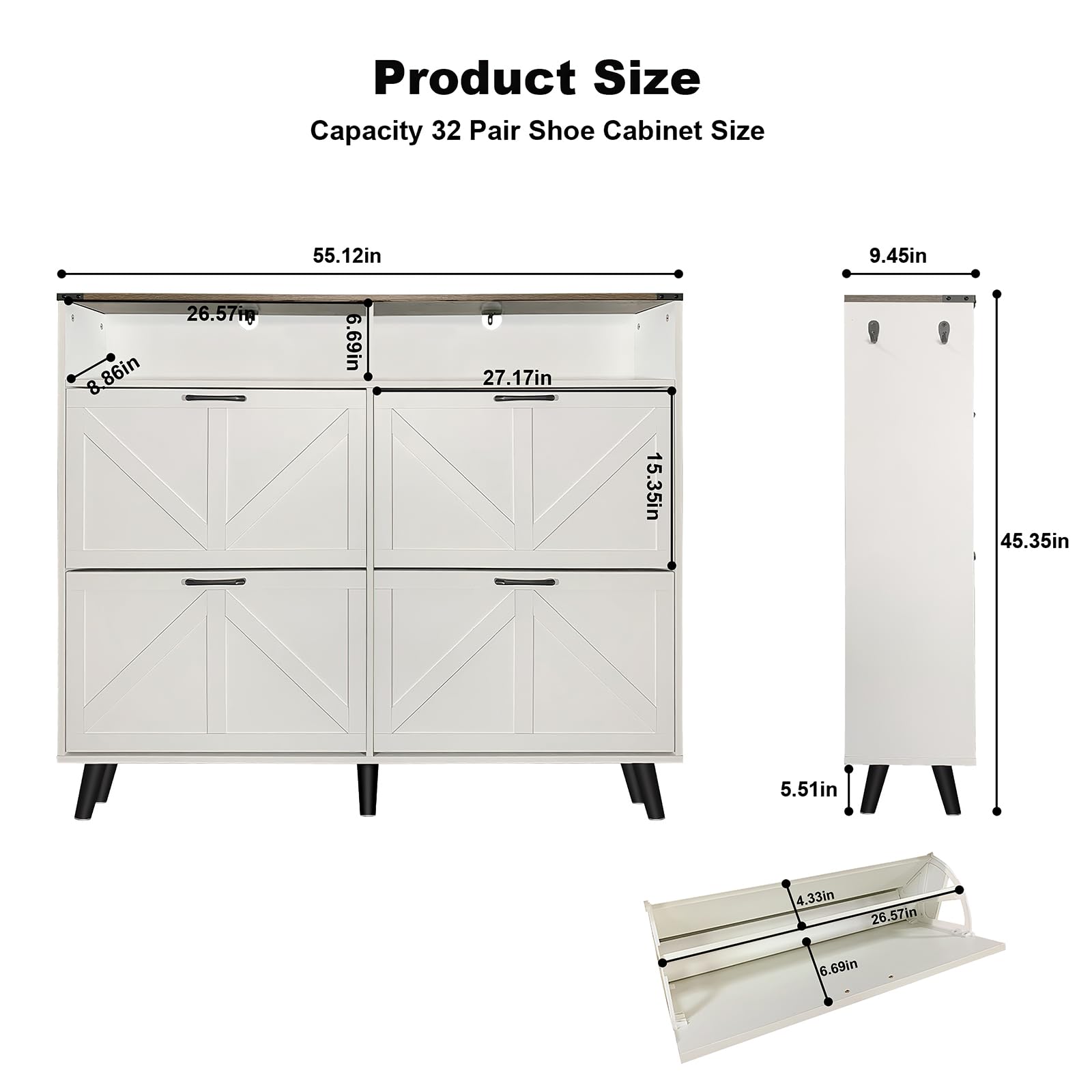 Product Size  
Capacity 32 Pair Shoe Cabinet Size

- Width: 55.12in
- Depth: 27.17in
- Height: 45.35in
- Drawer Height: 5.51in
- Drawer Depth: 15.35in
- Drawer Width: 26.57in
- Shelf Height: 6.69in
- Shelf Width: 26.57in
- Shelf Depth: 4.33in
- Overall Height: 45.35in
- Overall Width: 55.12in
- Overall Depth: 9.45in