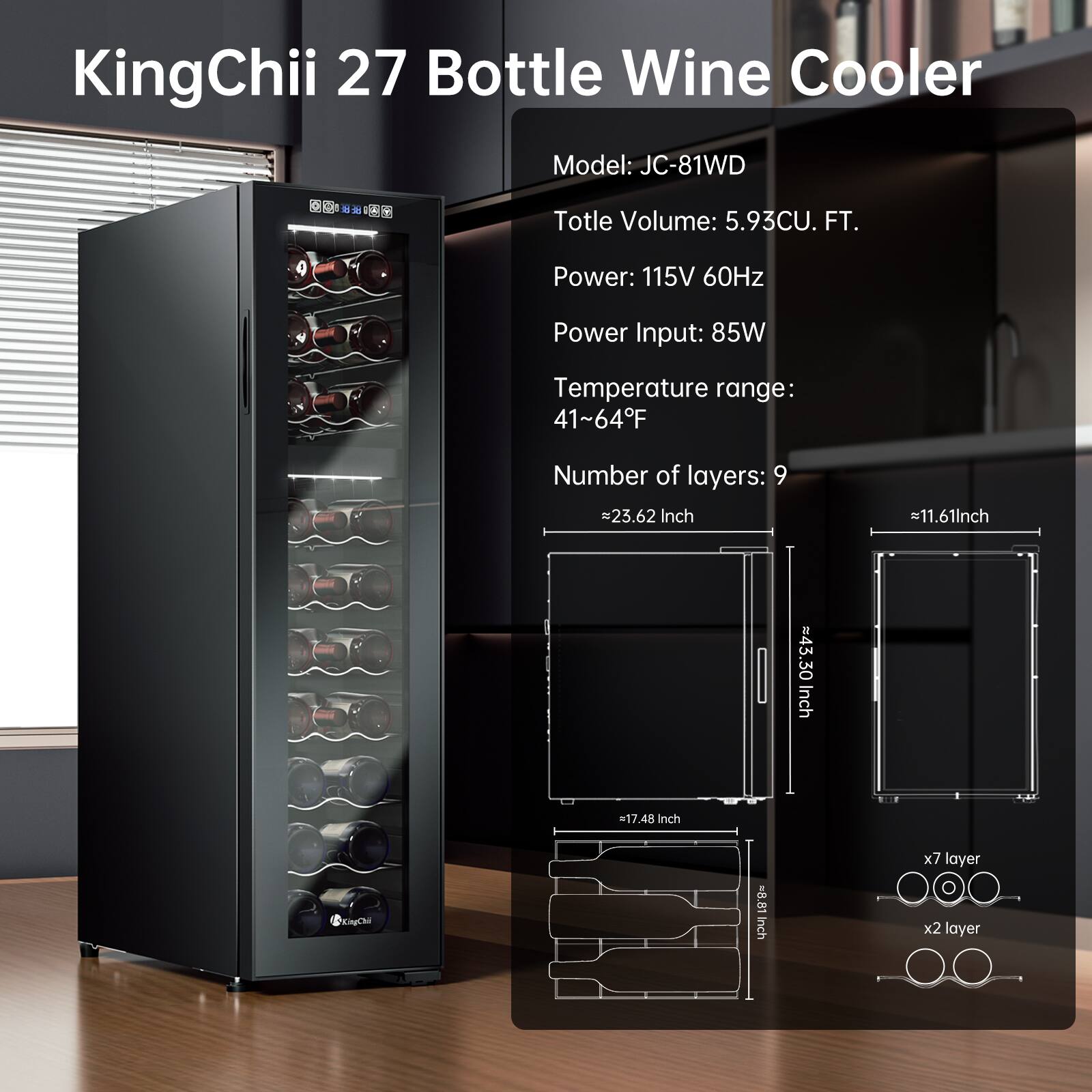 KingChii 27 Bottle Wine Cooler  
Model: JC-81WD  
Total Volume: 5.93CU. FT.  
Power: 115V 60Hz  
Power Input: 85W  
Temperature range: 41~64°F  
Number of layers: 9  

Dimensions:  
- 23.62 Inch  
- 11.61 Inch  
- 43.30 Inch  
- 17.48 Inch  

Bottle Size:  
- 8.85 inch x 7 layer x 2 layer
