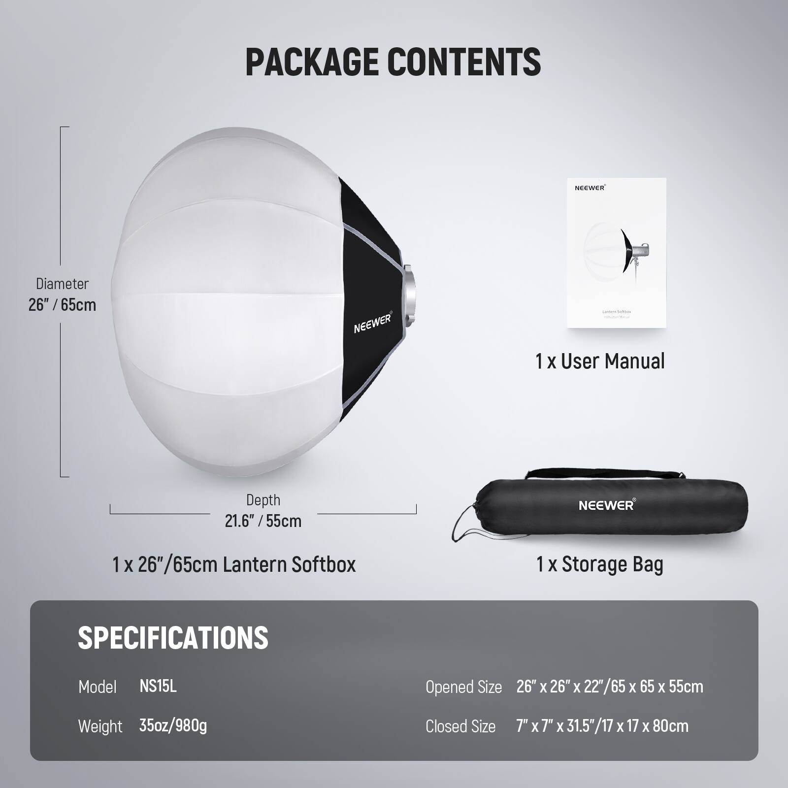 PACKAGE CONTENTS

- NEEWER 26" / 65cm
- 1 X User Manual
- NEEWER 21.6" / 55cm
- 1 X 6"/65cm Lantern Softbox
- 1 X Storage Bag

SPECIFICATIONS

- Model: NS15L
- Opened Size: 26" X 26" X 22"/65 X 65 X 55cm
- Weight: 35oz/980g
- Closed Size: 7" X 7" X 31.5"/17 X 17 X 80cm