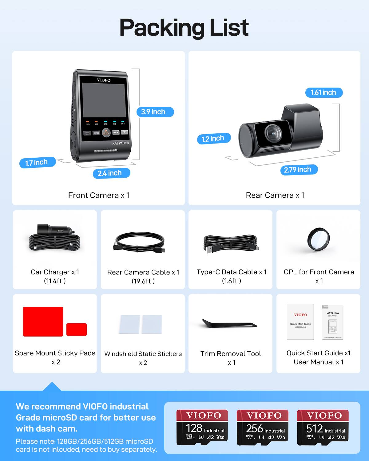 Packing List

1.61 inch 3.9 inch i - - ad /A229 Limna 1.2 inch 1.7 inch 2.4 inch 2.79 inch

Front Camera x 1  
Rear Camera x 1  
Car Charger x 1 (11.4ft)  
Rear Camera Cable x 1 (19.6ft)  
Type-C Data Cable x 1 (1.6ft)  
CPL for Front Camera x 1  
Spare Mount Sticky Pads x 2  
Windshield Static Stickers x 2  
Trim Removal Tool x 1  
Quick Start Guide x 1  
User Manual x 1  

We recommend VIOFO industrial Grade microSD card for better use with dash cam.  
Please note: 128GB/256GB/512GB microSD card is not included, need to buy separately.  

VIOFO 128 Industrial A2 V30  
VIOFO 256 Industrial A2 V30  
VIOFO 512 Industrial A2 V30