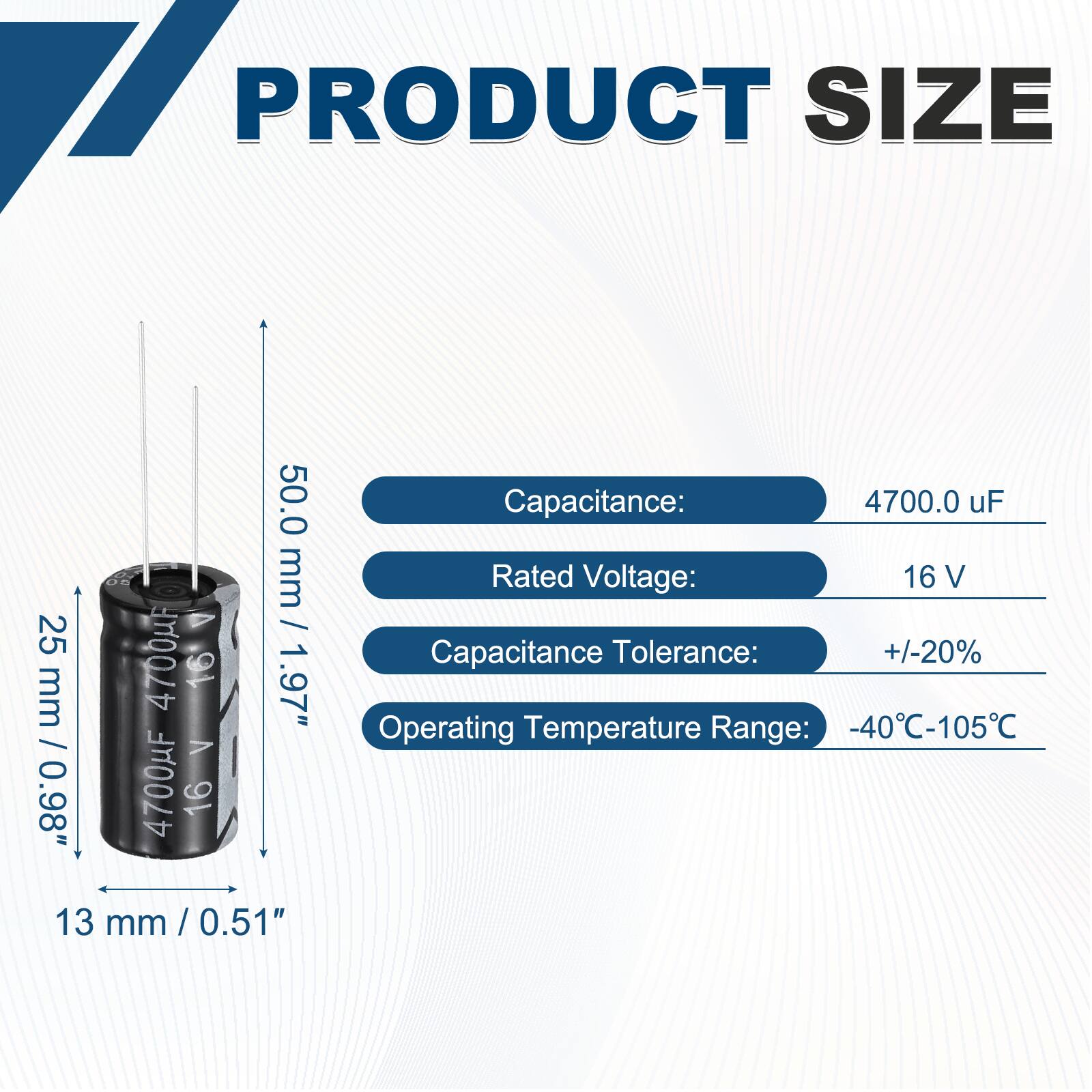 PRODUCT SIZE

Capacitance: 4700.0 uF  
Rated Voltage: 16 V  
Capacitance Tolerance: +/-20%  
Operating Temperature Range: -40°C-105°C  

Dimensions:  
Height: 50.0 mm / 1.97"  
Diameter: 25 mm / 0.98"  
Width: 13 mm / 0.51"
