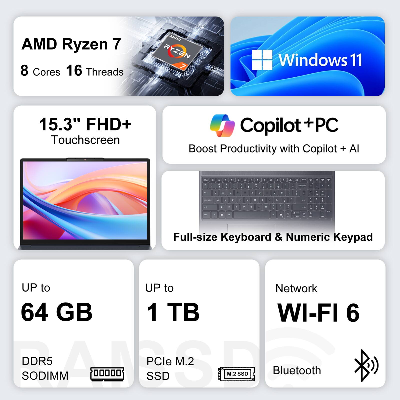 AMD Ryzen 7 8 Cores 16 Threads  
Windows 11  
15.3" FHD+ Touchscreen  
Copilot+ PC Boost Productivity with Copilot + AI  
Full-size Keyboard & Numeric Keypad  
UP to 64 GB DDR5 SODIMM  
UP to 1 TB PCIe M.2 SSD  
Network WI-FI 6  
Bluetooth