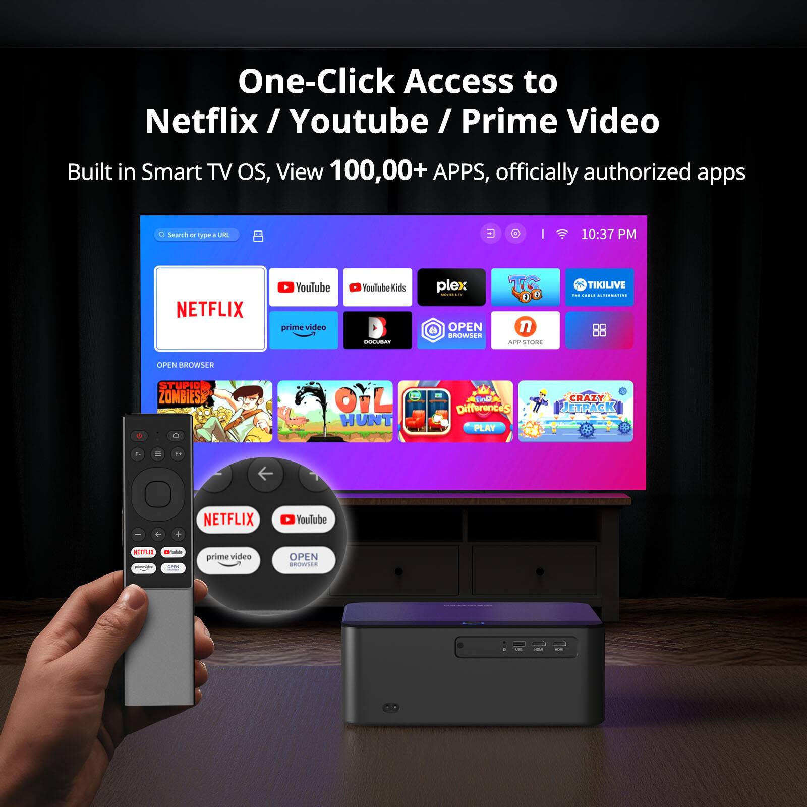 One-Click Access to Netflix / Youtube / Prime Video

Built in Smart TV OS, View 100,000+ APPS, officially authorized apps

Search - type a URL

10:37 PM

NETFLIX YouTube prime video Youlube Kids DOCUBAY plex OPEN BROWSER 1 ArP SFORE TIKILIVE . : | 4 BROWSER STUPIO ZONBIES OL HUNT ADA Differences PLAY CRAZY JEYRACK 1 de + NETFLIX Youlube sinu - - ade prime video OPEN --