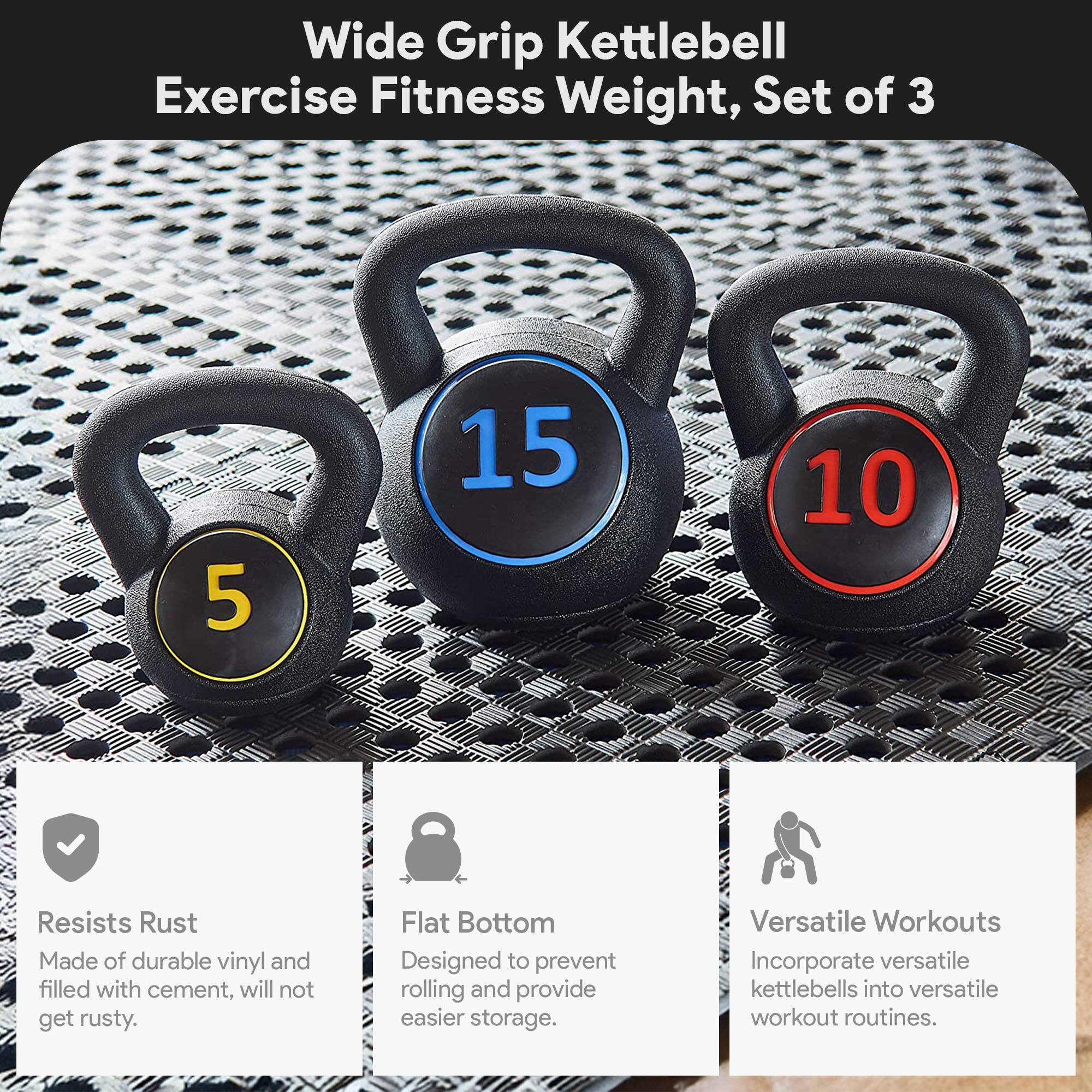 Wide Grip Kettlebell Exercise Fitness Weight, Set of 3

- 5
- 10
- 15

Features:
- Resists Rust: Made of durable vinyl and filled with cement, will not get rusty.
- Flat Bottom: Designed to prevent rolling and provide easier storage.
- Versatile Workouts: Incorporate versatile kettlebells into versatile workout routines.