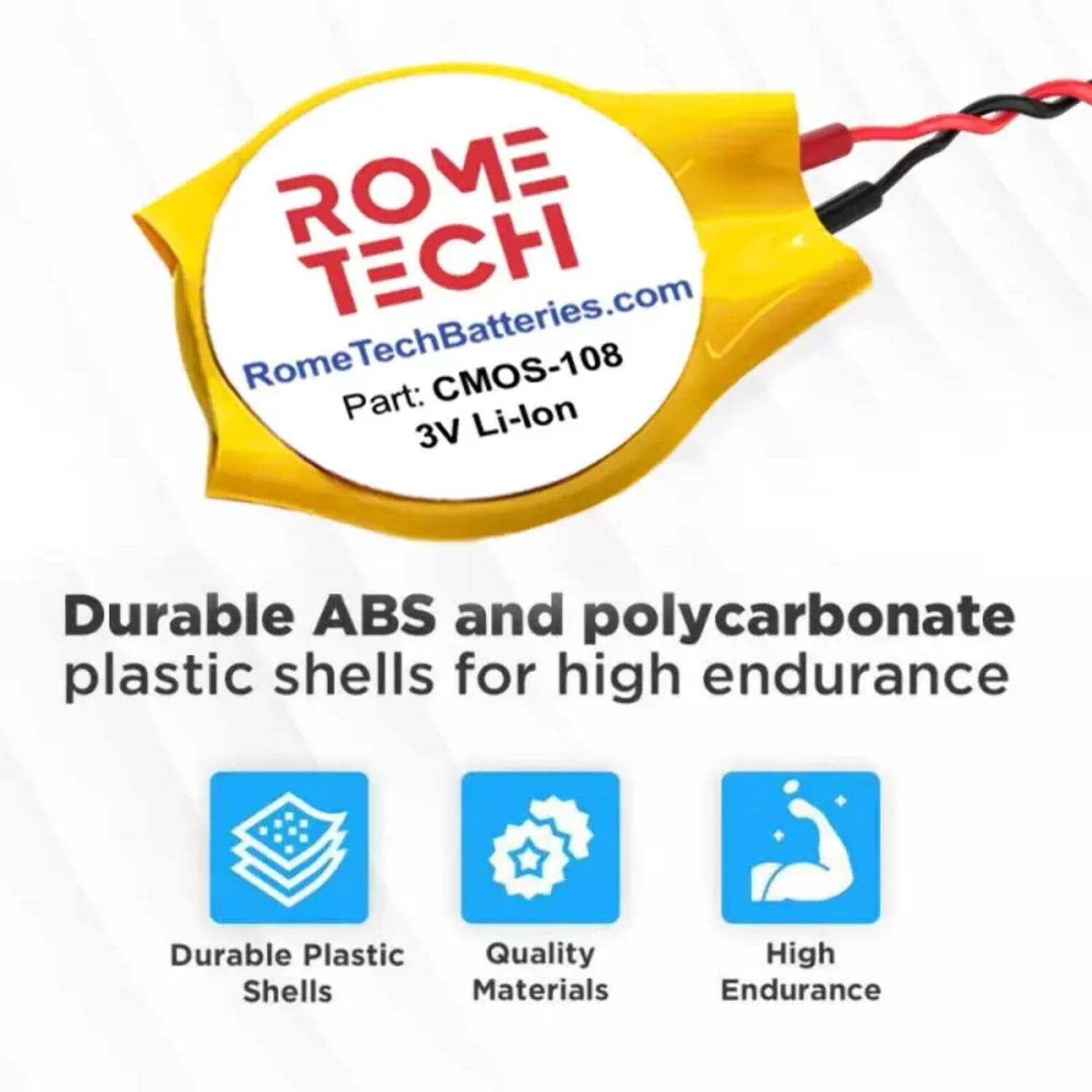 ROME TECH  
RomeTechBatteries.com  
CMOS-108  
Part: Li-lon 3V  

Durable ABS and polycarbonate plastic shells for high endurance  

- Durable Plastic Shells  
- Quality Materials  
- High Endurance