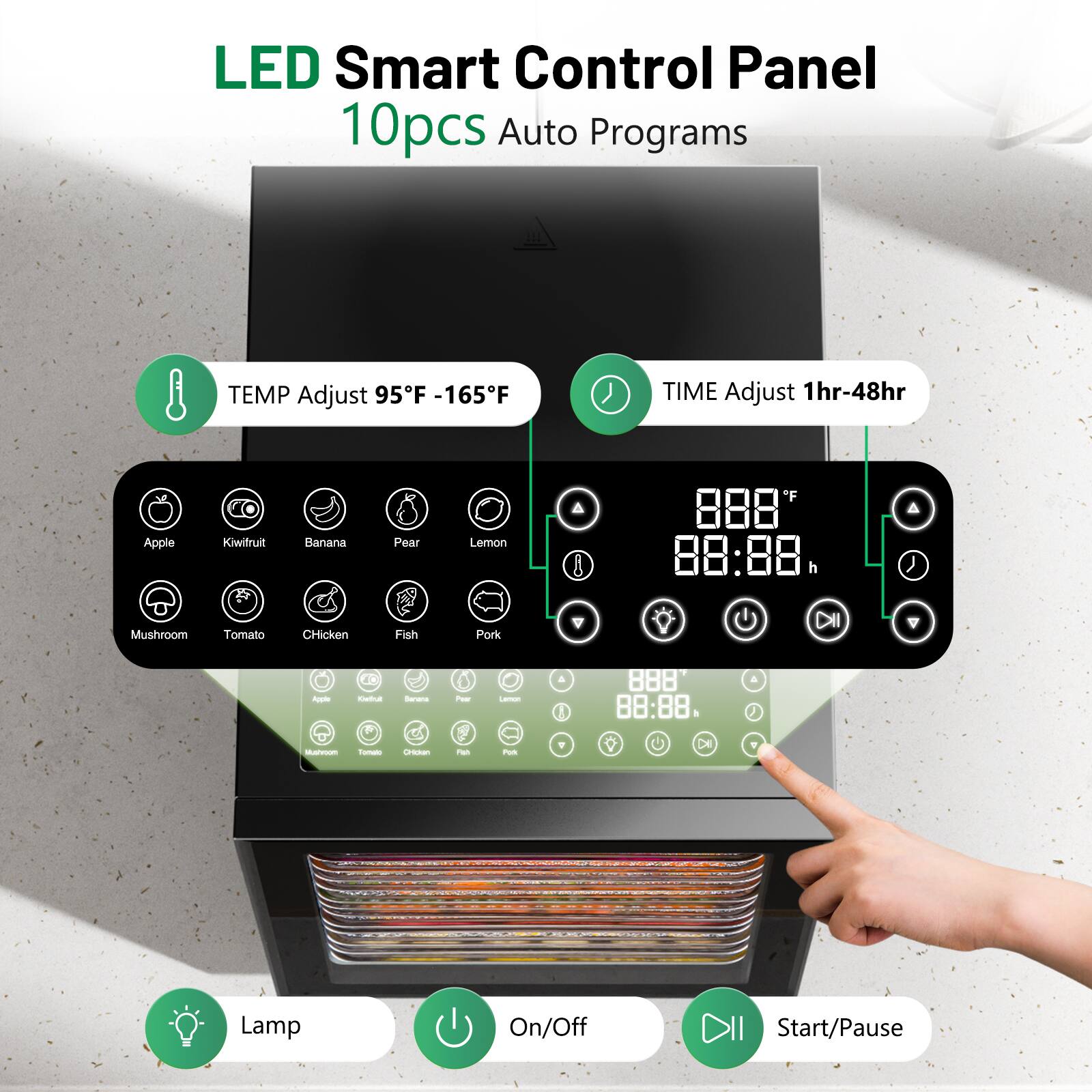 LED Smart Control Panel  
10pcs Auto Programs  

TEMP Adjust 95°F - 165°F  
TIME Adjust 1hr-48hr  

Apple  
Kiwifruit  
Banana  
Pear  
Lemon  
Mushroom  
Tomato  
Chicken  
Fish  
Pork  

Lamp  
On/Off  
Start/Pause