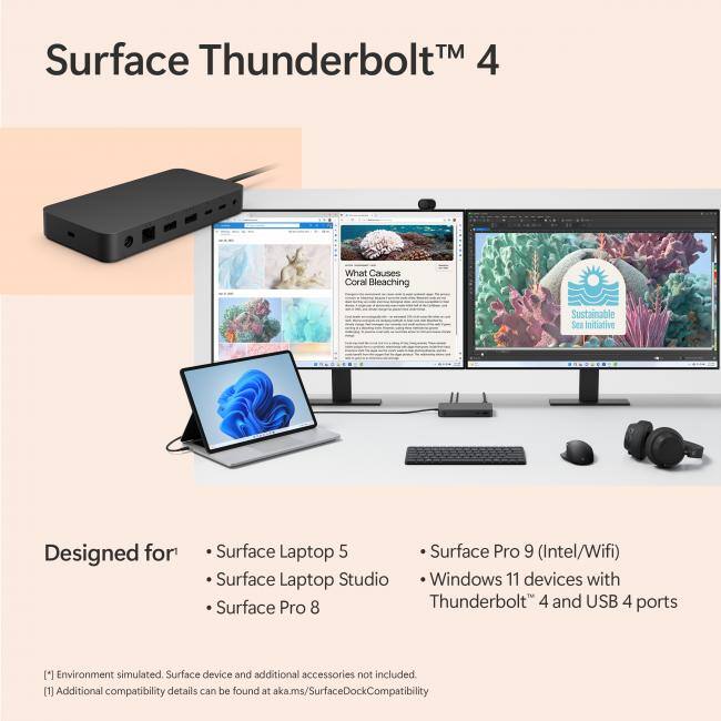 Surface Thunderbolt™ 4

Designed for:
- Surface Laptop 5
- Surface Laptop Studio
- Surface Pro 8
- Surface Pro 9 (Intel/Wifi)
- Windows 11 devices with Thunderbolt™ 4 and USB 4 ports

[1] Environment simulated. Surface device and additional accessories not included.
[2] Additional compatibility details can be found at aka.ms/SurfaceDockCompatibility