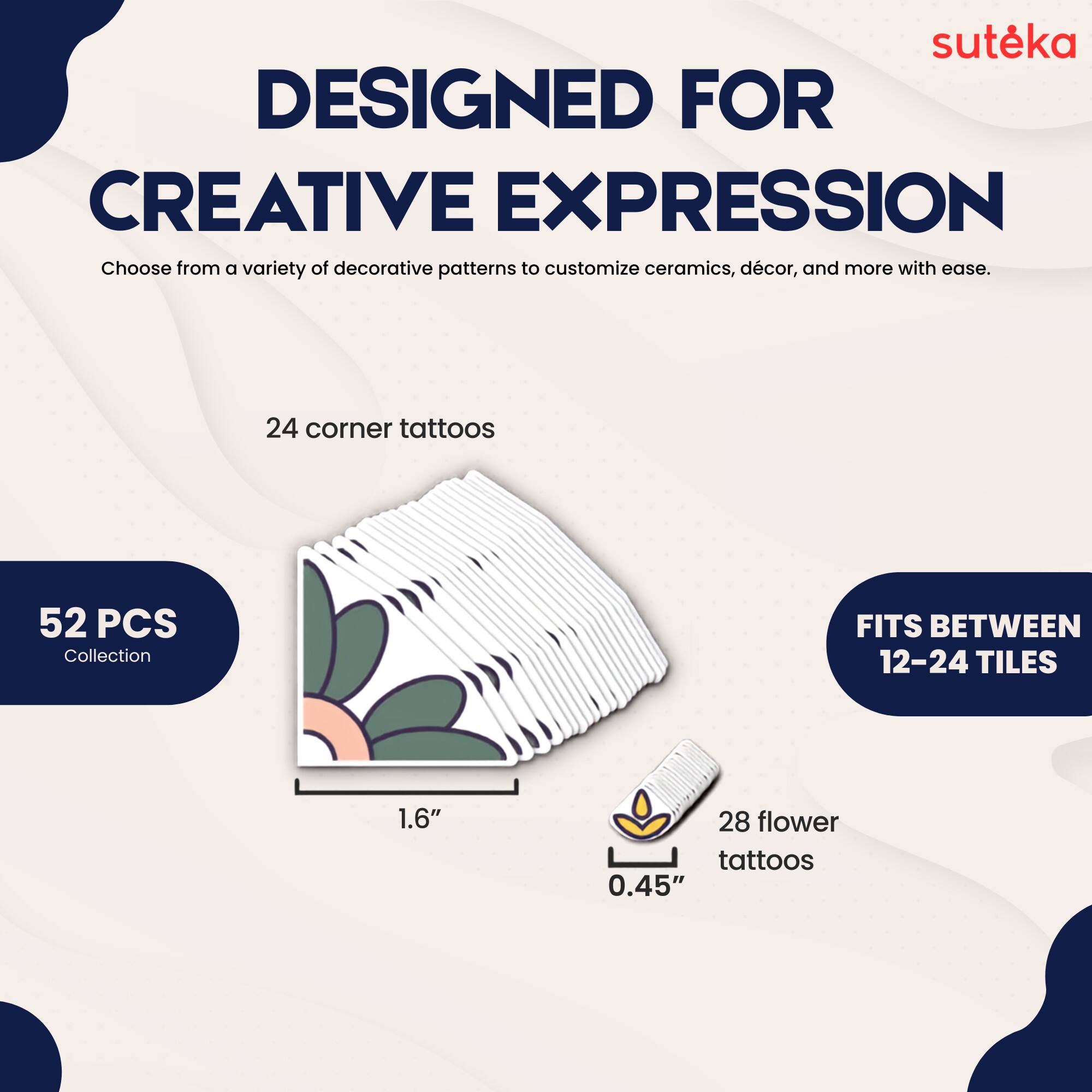 suteka  
DESIGNED FOR CREATIVE EXPRESSION  
Choose from a variety of decorative patterns to customize ceramics, décor, and more with ease.  
24 corner tattoos  
52 PCS Collection  
FITS BETWEEN 12-24 TILES  
1.6"  
28 flower tattoos  
0.45"