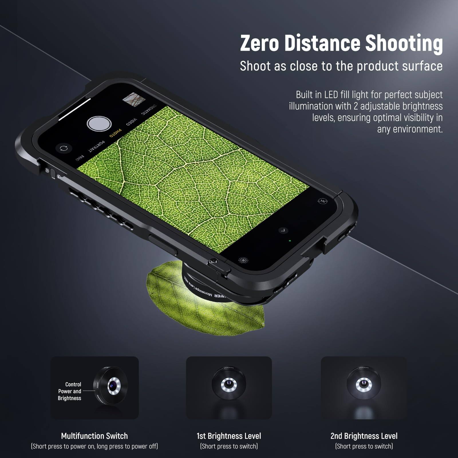 Zero Distance Shooting  
Shoot as close to the product surface

Built in LED fill light for perfect subject illumination with 2 adjustable brightness levels, ensuring optimal visibility in any environment.

- M Control Power and Brightness Multifunction Switch  
  [Short press to power on, long press to power off]

- 1st Brightness Level  
  [Short press to switch]

- 2nd Brightness Level  
  [Short press to switch]