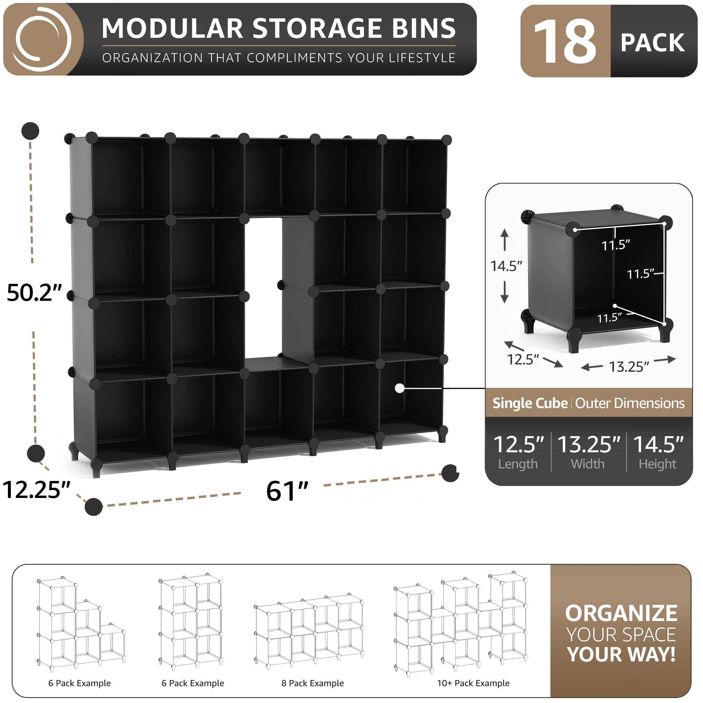 MODULAR STORAGE BINS  
ORGANIZATION THAT COMPLIMENTS YOUR LIFESTYLE  

18 PACK  

Single Cube Outer Dimensions  
12.5" Length  
13.25" Width  
14.5" Height  

50.2"  
14.5"  
11.5"  
11.5"  
11.5"  
12.5"  
13.25"  

61"  
12.25"  
12.5"  
13.25"  
14.5"  

ORGANIZE YOUR SPACE YOUR WAY!  

6 Pack Example  
6 Pack Example  
8 Pack Example  
10+ Pack Example