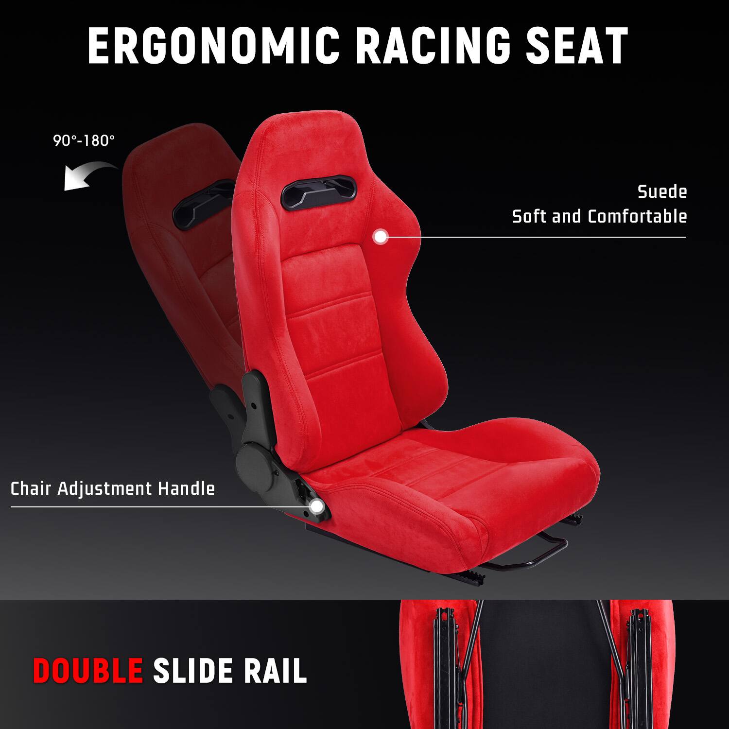 ERGONOMIC RACING SEAT  
90°-180°  
Suede Soft and Comfortable  
Chair Adjustment Handle  
DOUBLE SLIDE RAIL