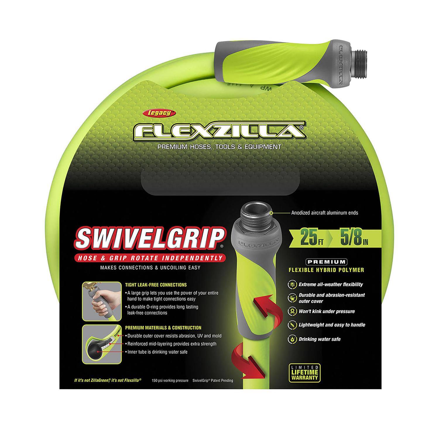 **Legacy Flexzilla Premium Hoses, Tools & Equipment**

**SwivelGrip**  
Hose & Grip Rotate Independently  
Makes Connections & Uncoiling Easy

- **Anodized Aircraft Aluminum Ends**
- **25 FT / 5/8"**

**Premium Flexible Hybrid Polymer**  
- Extreme all-weather flexibility
- Durable and abrasion-resistant outer cover
- Won't kink under pressure
- Lightweight and easy to handle
- Drinking water safe

**Tight Leak-Free Connections**  
- A large grip lets you use the power of your entire hand to make tight connections easy
- A durable O-ring provides long-lasting leak-free connections

**Premium Materials & Construction**  
- Durable outer cover resists abrasion, UV, and mold
- Reinforced mid-layering provides extra strength
- Inner tube is drinking water safe

**If it's not ZiltaGreen™, it's not Flexzilla™**  
150 psi working pressure  
SwivelGrip™ Patent Pending

**Limited Lifetime Warranty**