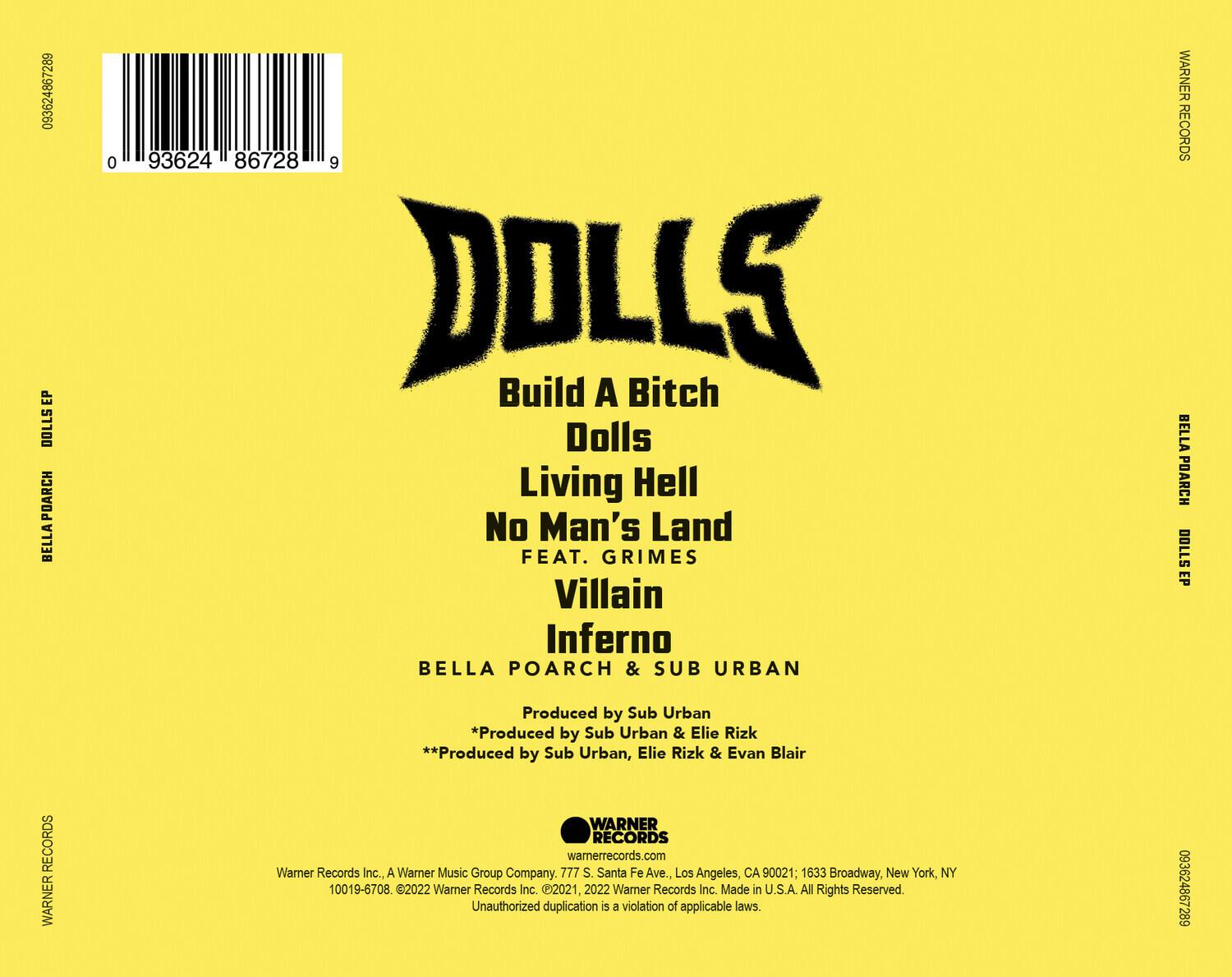 **DOLLS EP**

**DOLLS**

- Build A Bitch
- Dolls
- Living Hell
- No Man's Land
- FEAT. GRIMES
- Villain
- Inferno

**BELLA POARCH & SUB URBAN**

Produced by Sub Urban  
*Produced by Sub Urban & Elie Rizk  
**Produced by Sub Urban, Elie Rizk & Evan Blair*

**WARNER RECORDS**

Warner Records Inc., A Warner Music Group Company.  
777 S. Santa Fe Ave., Los Angeles, CA 90021; 1633 Broadway, New York, NY 10019-6708  
©2021, 2022 Warner Records Inc. Made in U.S.A. All Rights Reserved. Unauthorized duplication is a violation of applicable laws.

**093624867289**

**WARNER RECORDS**

**BELLA POARCH DOLLS EP**

**WARNER RECORDS**

**BELLA POARCH DOLLS EP**