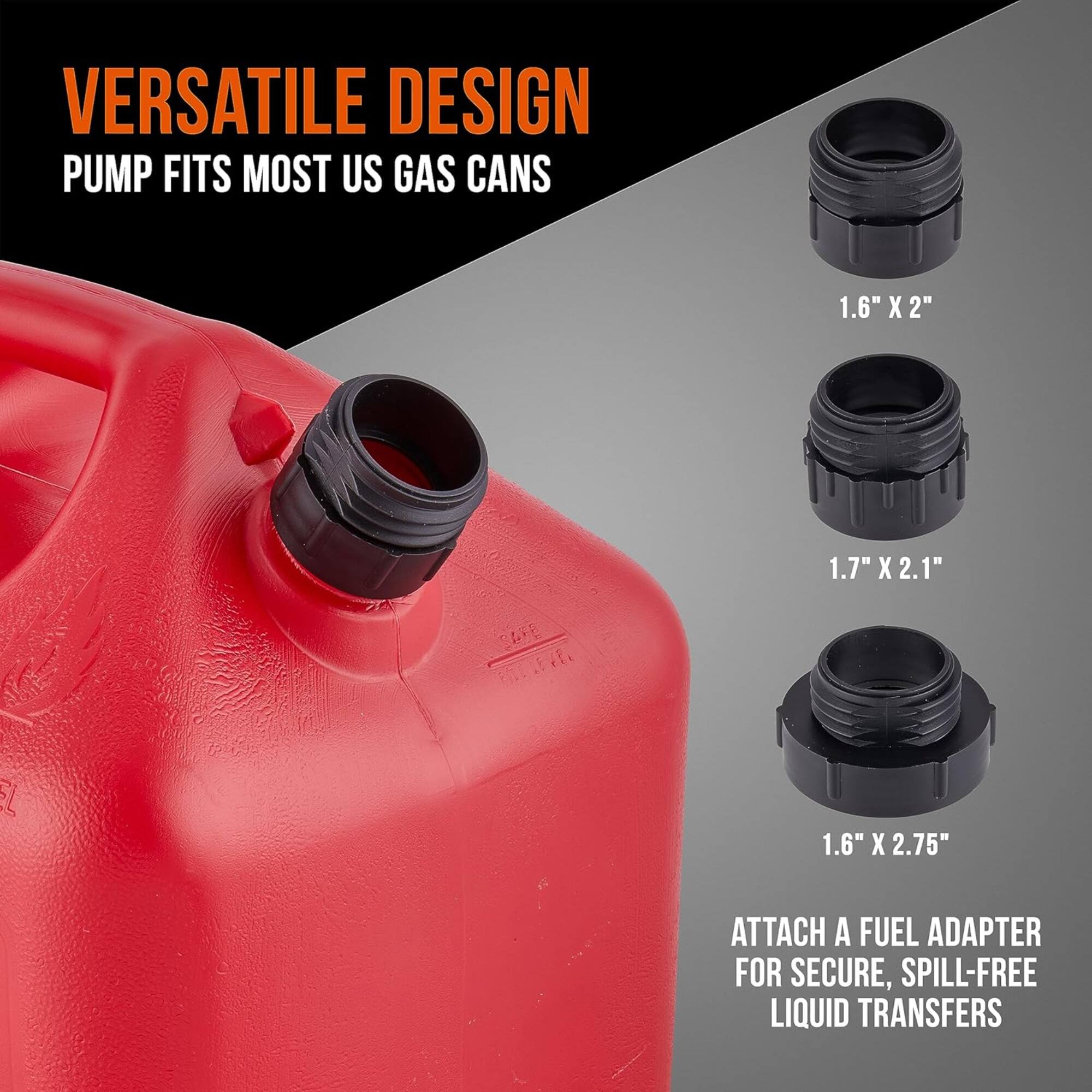 VERSATILE DESIGN  
PUMP FITS MOST US GAS CANS  

1.6" X 2"  
1.7" X 2.1"  
1.6" X 2.75"  

ATTACH A FUEL ADAPTER FOR SECURE, SPILL-FREE LIQUID TRANSFERS