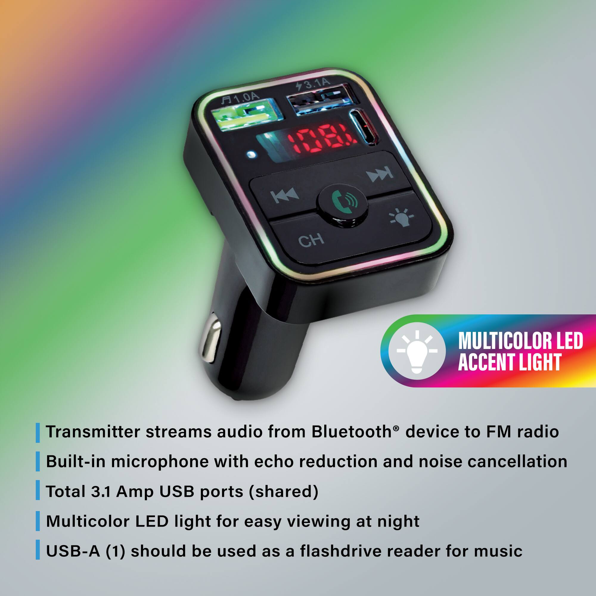 1.0A 3.1A W CH MULTICOLOR LED ACCENT LIGHT

- Transmitter streams audio from Bluetooth® device to FM radio
- Built-in microphone with echo reduction and noise cancellation
- Total 3.1 Amp USB ports (shared)
- Multicolor LED light for easy viewing at night
- USB-A (1) should be used as a flashdrive reader for music