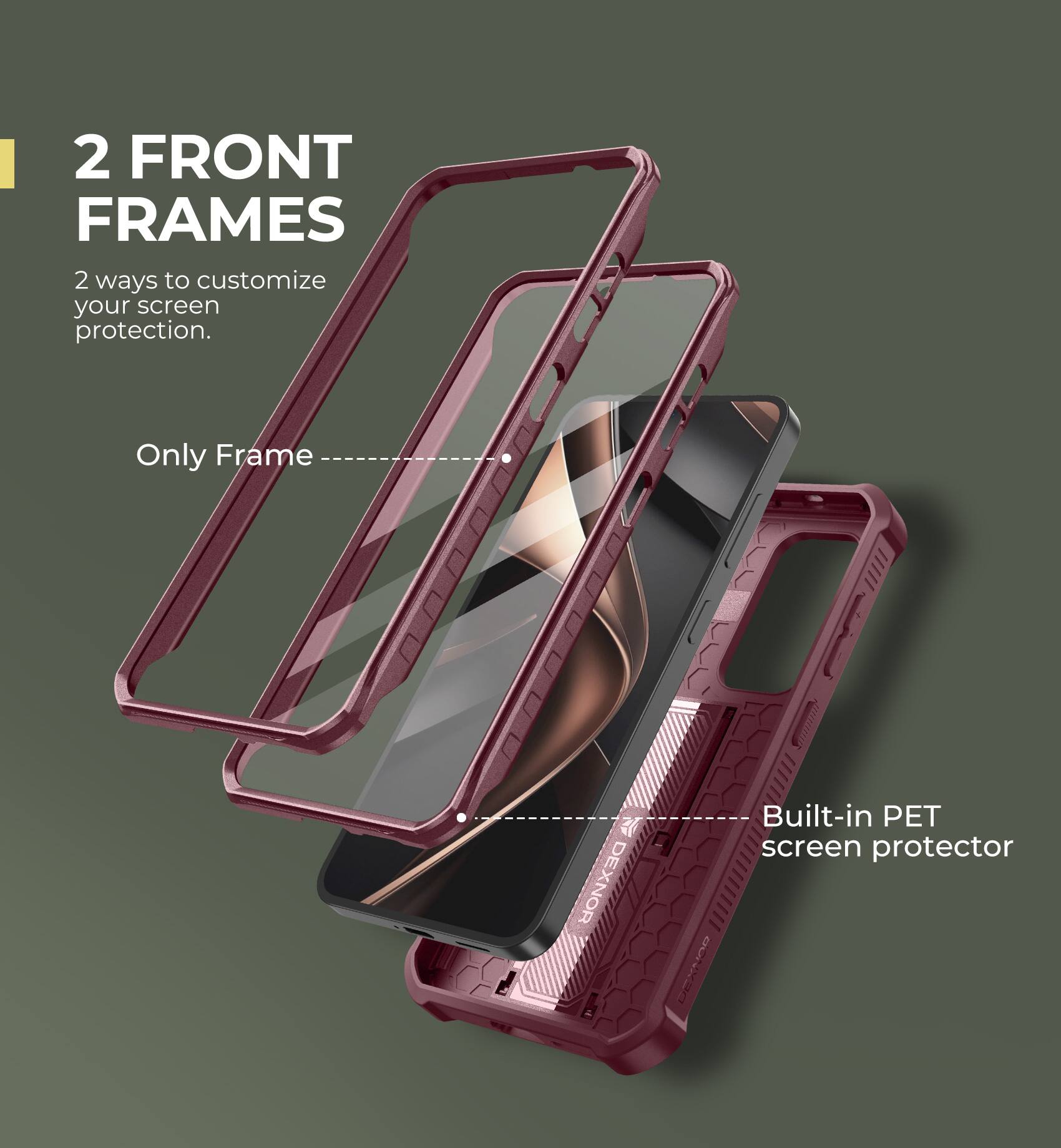 2 FRONT FRAMES
2 ways to customize your screen protection.
Only Frame
Built-in PET screen protector
