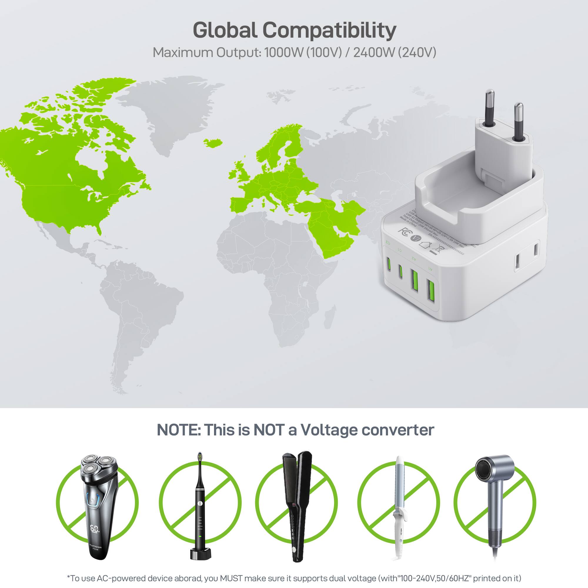 Global Compatibility  
Maximum Output: 1000W (100V) / 2400W (240V)

NOTE: This is NOT a Voltage converter

*To use AC-powered device abroad, you MUST make sure it supports dual voltage with "100-240V, 50/60Hz" printed on it.