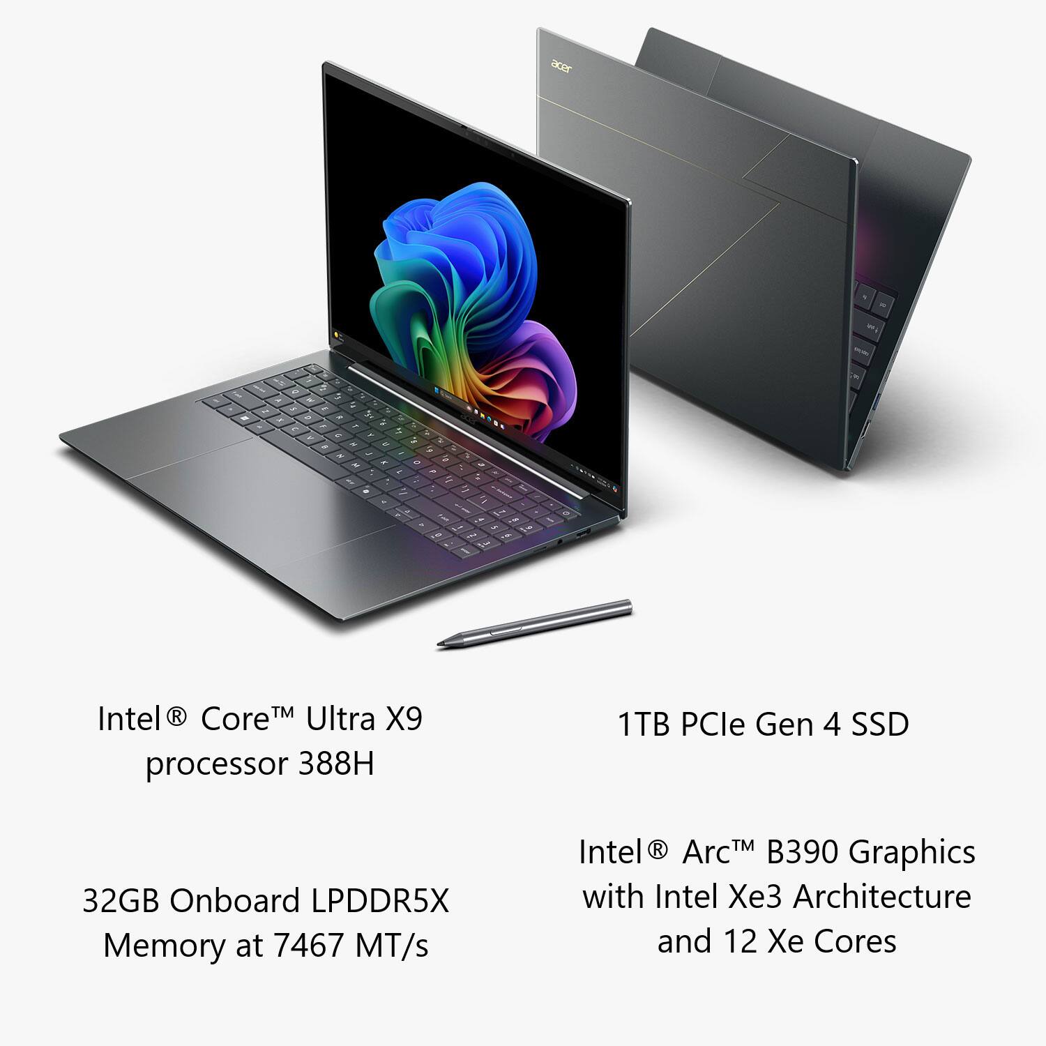 acer

Intel® Core™ Ultra X9 processor 388H

32GB Onboard LPDDR5X Memory at 7467 MT/s

1TB PCIe Gen 4 SSD

Intel® Arc™ B390 Graphics with Intel Xe3 Architecture and 12 Xe Cores