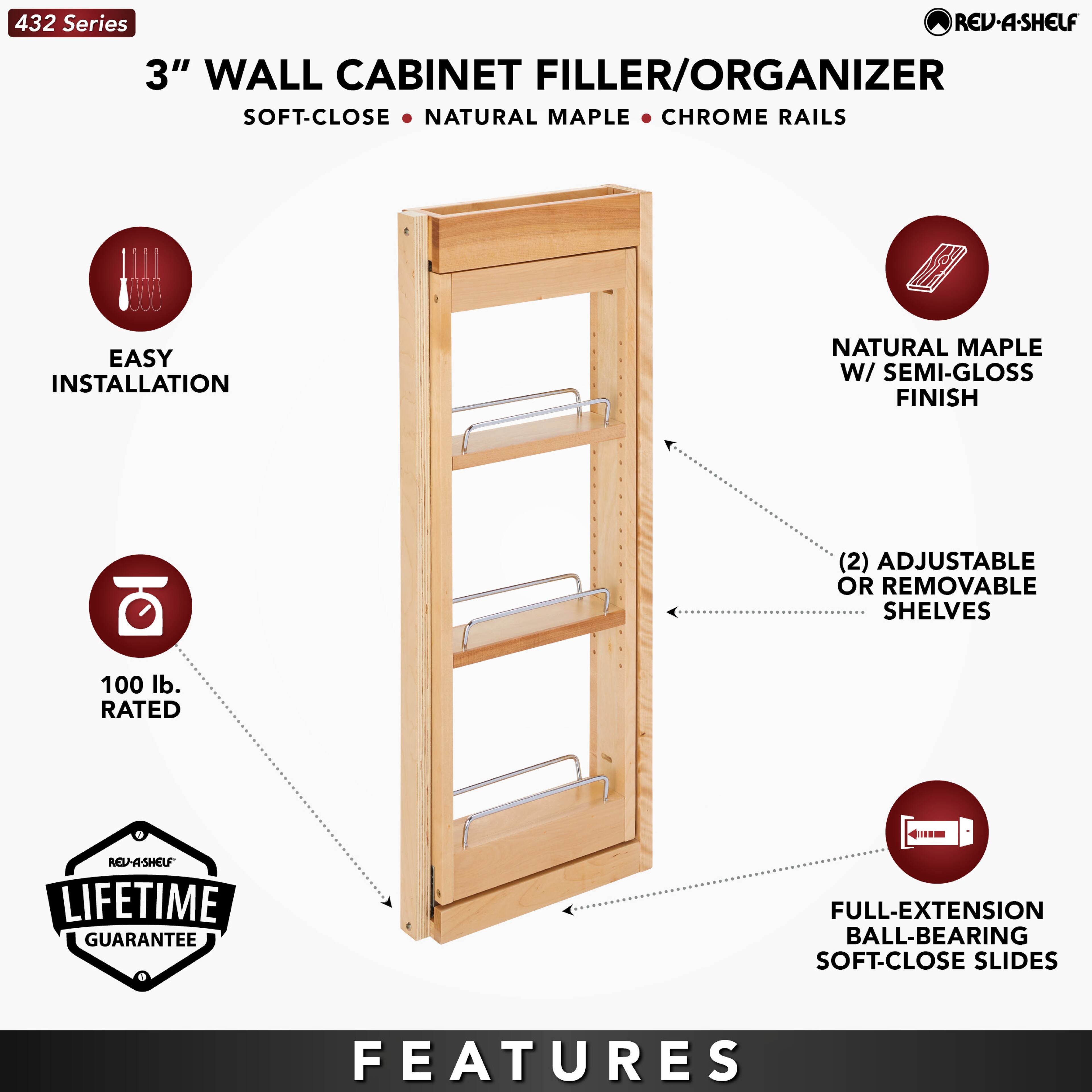 432 Series  
3" WALL CABINET FILLER/ORGANIZER  
SOFT-CLOSE • NATURAL MAPLE • CHROME RAILS  

EASY INSTALLATION  
NATURAL MAPLE W/ SEMI-GLOSS FINISH  
(2) ADJUSTABLE OR REMOVABLE SHELVES  
100 lb. RATED  
LIFETIME GUARANTEE  
FULL-EXTENSION BALL-BEARING SOFT-CLOSE SLIDES  

FEATURES