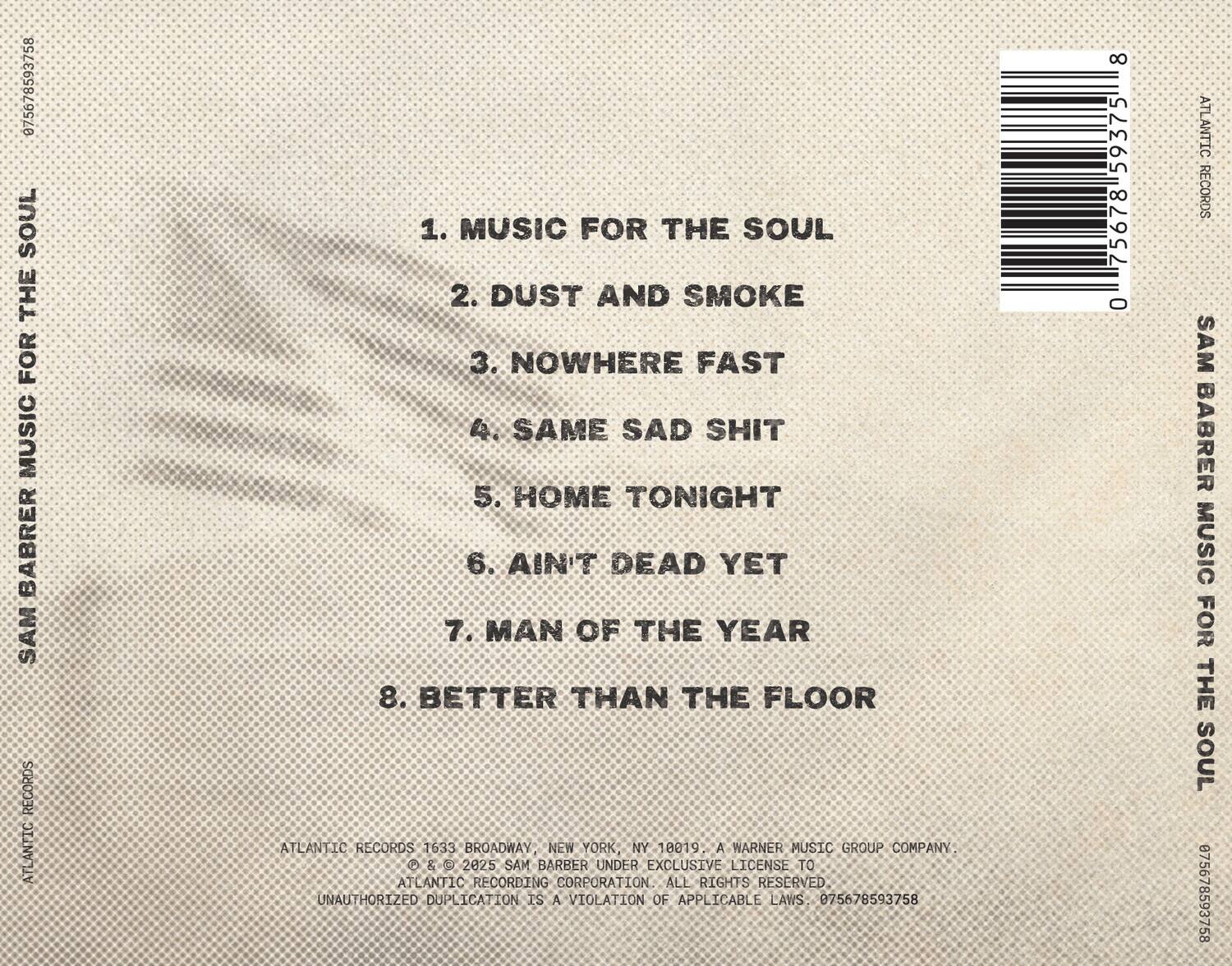 **Sam Barber**  
**MUSIC FOR THE SOUL**

1. MUSIC FOR THE SOUL  
2. DUST AND SMOKE  
3. NOWHERE FAST  
4. SAME SAD SHIT  
5. HOME TONIGHT  
6. AIN'T DEAD YET  
7. MAN OF THE YEAR  
8. BETTER THAN THE FLOOR  

ATLANTIC RECORDS  
1633 BROADWAY, NEW YORK, NY 10019  
A WARNER MUSIC GROUP COMPANY  

© & ℗ 2025 SAM BARBER UNDER EXCLUSIVE LICENSE TO ATLANTIC RECORDING CORPORATION. ALL RIGHTS RESERVED. UNAUTHORIZED DUPLICATION IS A VIOLATION OF APPLICABLE LAWS.  

075678593758  
8 59375 75678 0  

ATLANTIC RECORDS  
SAM BARBER  
MUSIC FOR THE SOUL  

075678593758  
8 59375 75678 0  

ATLANTIC RECORDS  
SAM BARBER  
MUSIC FOR THE SOUL  

07567859