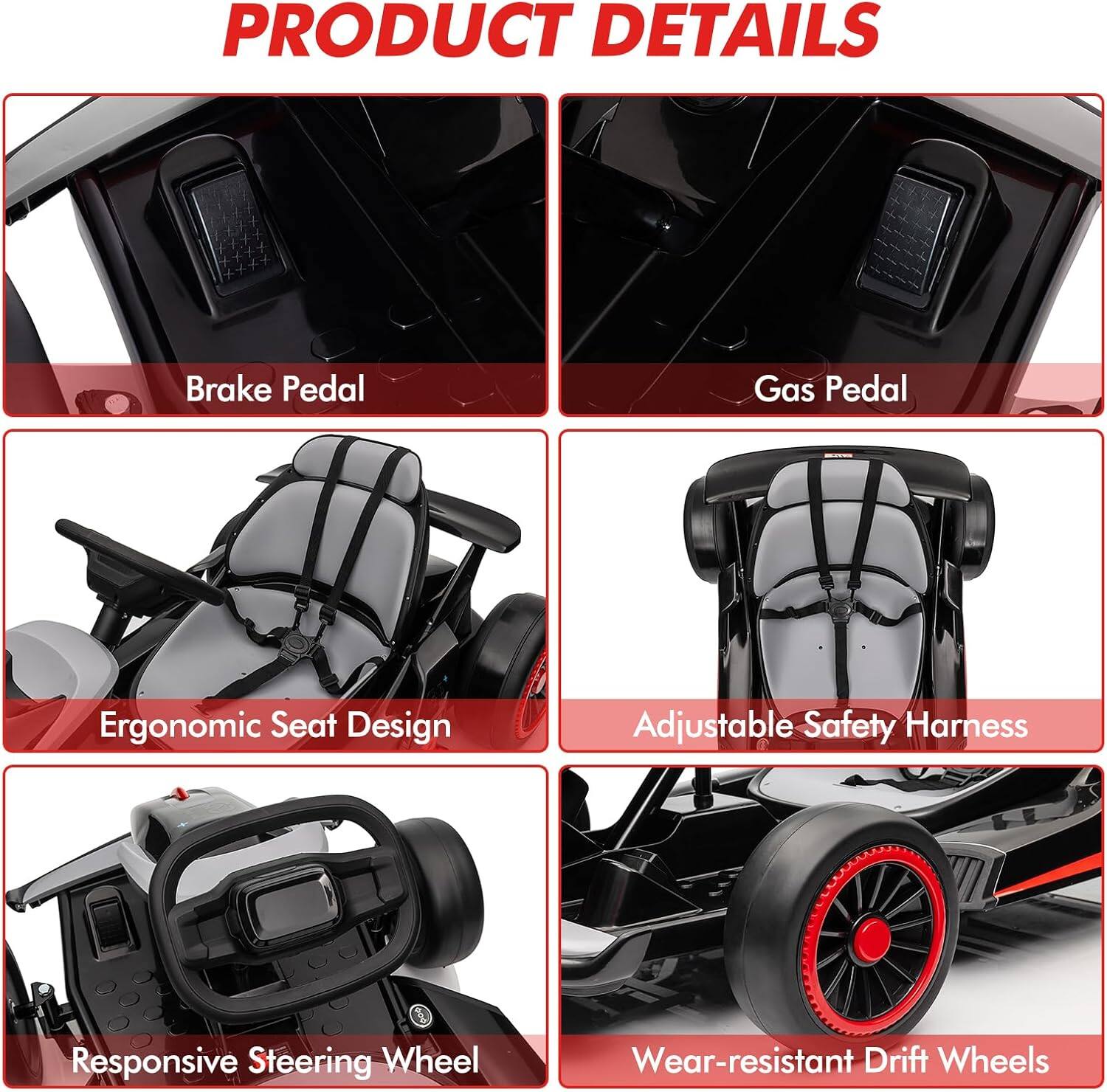 PRODUCT DETAILS

- Brake Pedal
- Gas Pedal
- Ergonomic Seat Design
- Adjustable Safety Harness
- Responsive Steering Wheel
- Wear-resistant Drift Wheels
