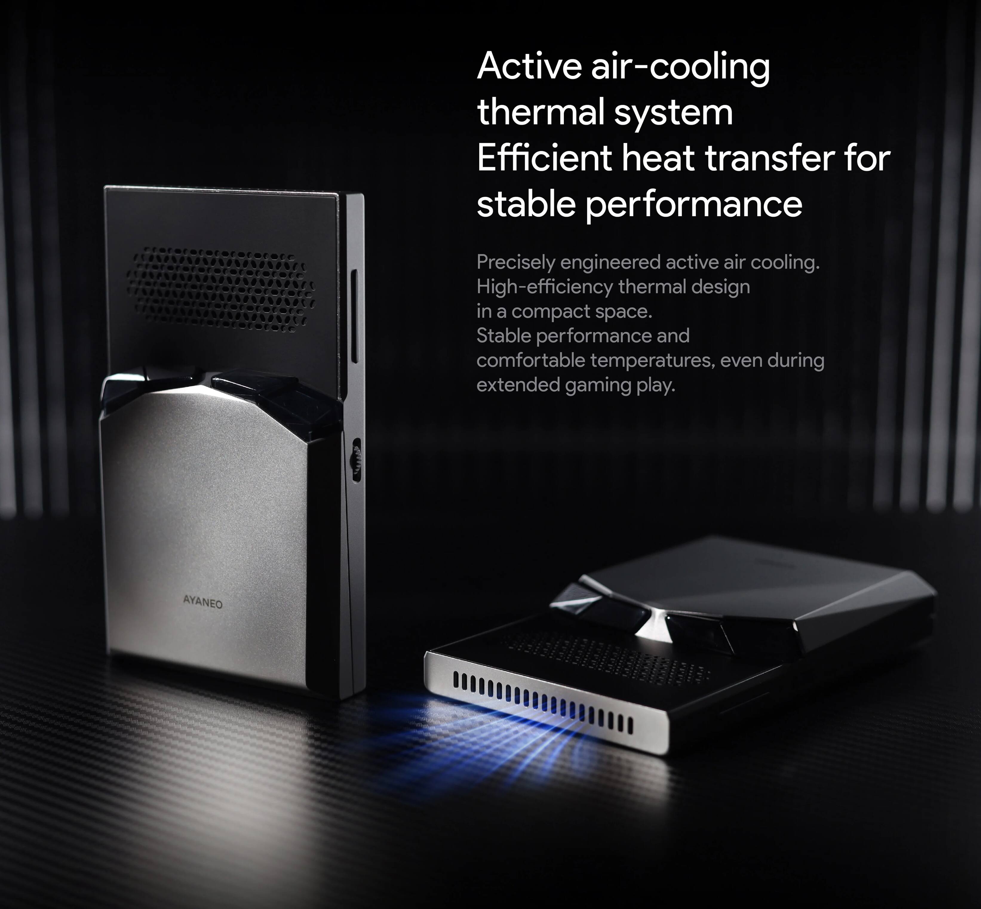 Active air-cooling thermal system  
Efficient heat transfer for stable performance  

Precisely engineered active air cooling.  
High-efficiency thermal design in a compact space.  
Stable performance and comfortable temperatures, even during extended gaming play.  

AYANE