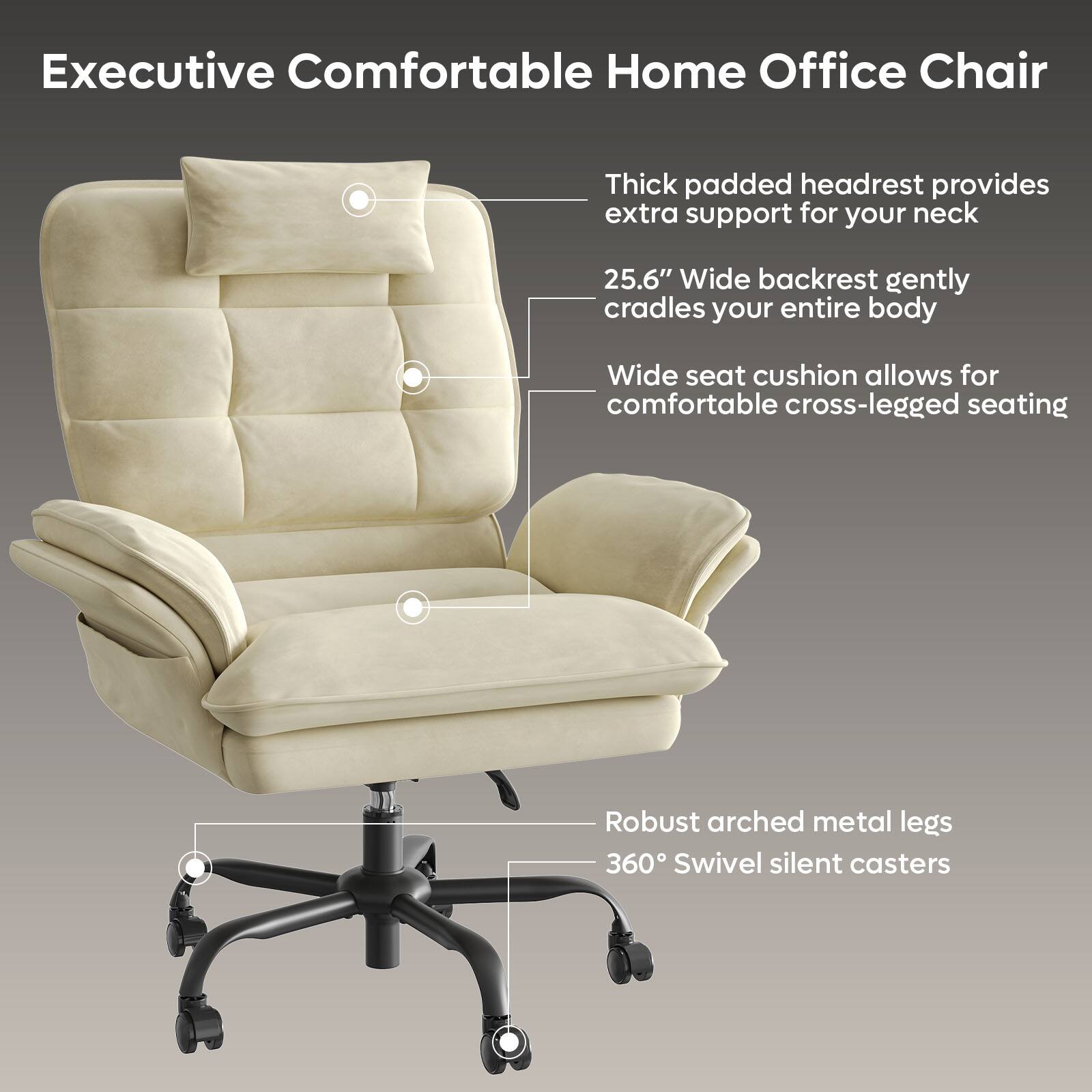 Executive Comfortable Home Office Chair Thick padded headrest provides extra support for your neck 25.6" Wide backrest gently cradles your entire body Wide seat cushion allows for comfortable cross-legged seating Robust arched metal legs 360 Swivel silent casters