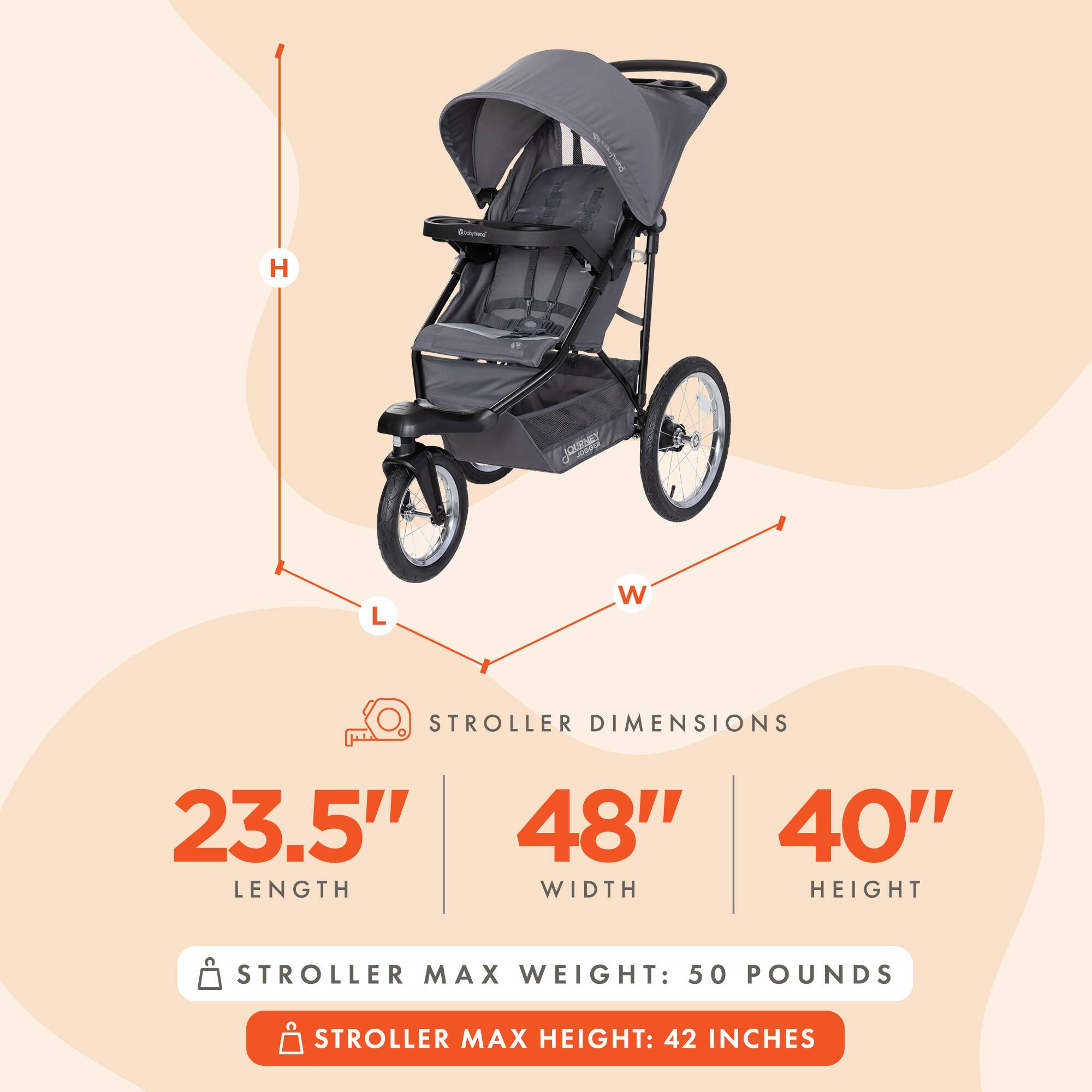 H adda L W STROLLER DIMENSIONS 23.5" 48" 40" LENGTH WIDTH HEIGHT STROLLER MAX WEIGHT: 50 POUNDS STROLLER MAX HEIGHT: 42 INCHES