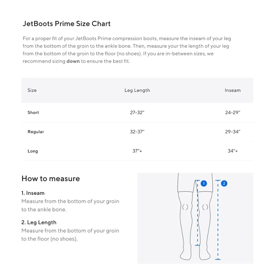 JetBoots Prime Size Chart
For a proper fit of your JetBoots Prime compression boots, measure the inseam of your leg from the bottom of the groin to the ankle bone. Then, measure your the length of your leg from the bottom of the groin to the floor (no shoes). If you are in-between sizes, we recommend sizing down to ensure the best fit.

Size: Leg Length
Inseam: Short (27-32") 24-29"
Regular (32-37") 29-34"
Long (37"+) 34+"

How to measure:
1. Inseam: Measure from the bottom of your groin to the ankle bone.
2. Leg Length: Measure from the bottom of your groin to the floor (no shoes).