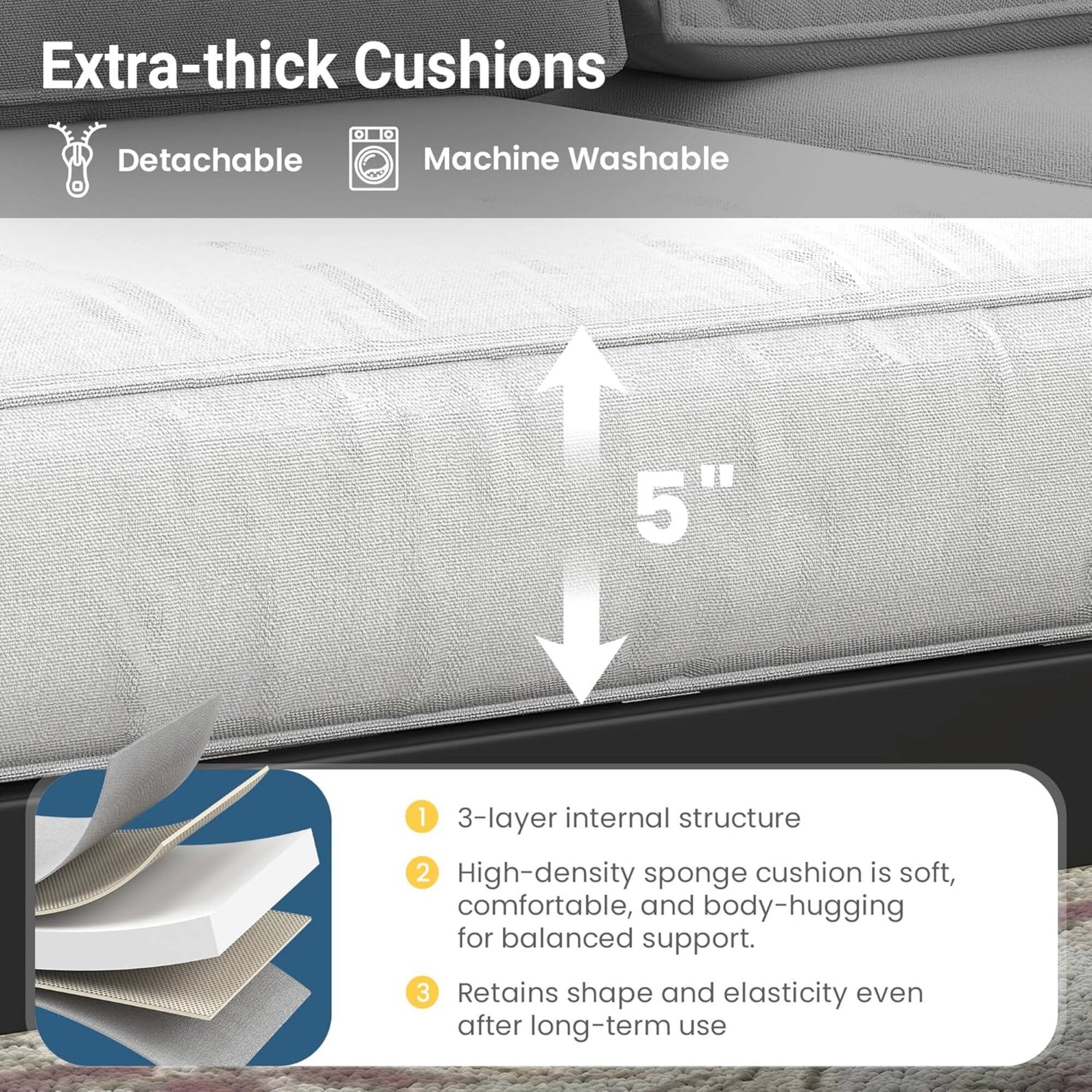 Extra-thick Cushions  
- Detachable  
- Machine Washable  

5"  

1. 3-layer internal structure  
2. High-density sponge cushion is soft, comfortable, and body-hugging for balanced support.  
3. Retains shape and elasticity even after long-term use