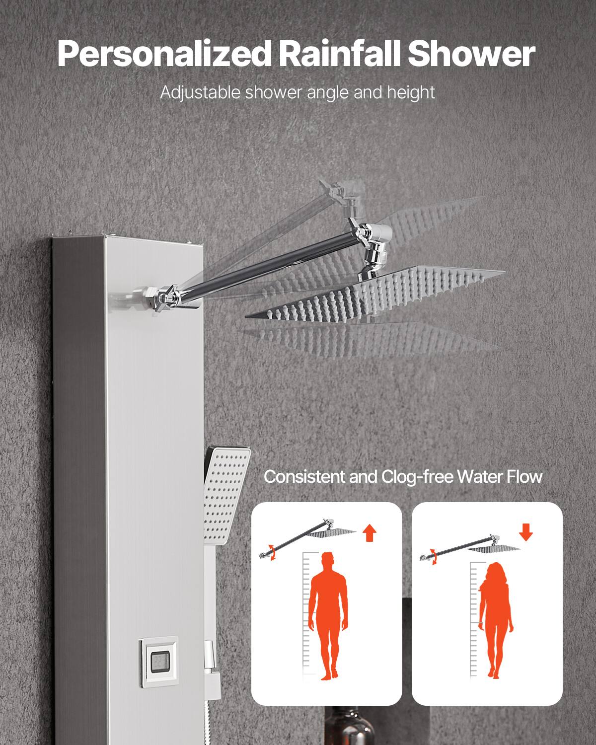 Personalized Rainfall Shower  
Adjustable shower angle and height  

Consistent and Clog-free Water Flow