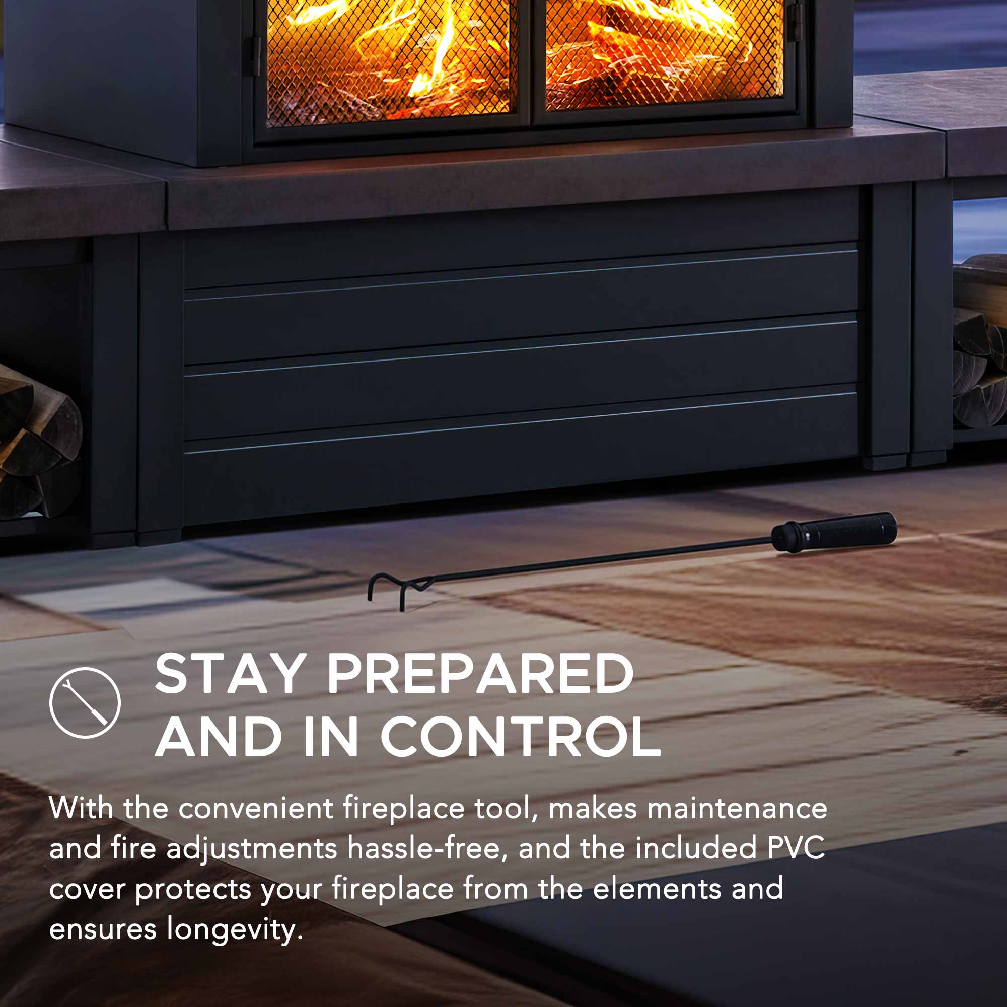 STAY PREPARED AND IN CONTROL

With the convenient fireplace tool, makes maintenance and fire adjustments hassle-free, and the included PVC cover protects your fireplace from the elements and ensures longevity.
