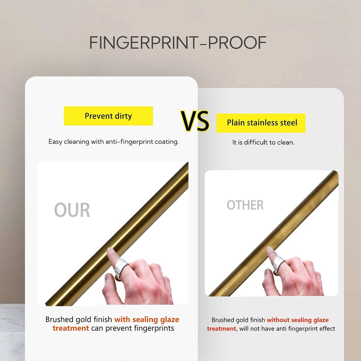 FINGERPRINT-PROOF

Prevent dirty  
Easy cleaning with anti-fingerprint coating.

Plain stainless steel  
It is difficult to clean.

OUR  
Brushed gold finish with sealing glaze treatment can prevent fingerprints

OTHER  
Brushed gold finish without sealing glaze treatment, will not have anti-fingerprint effect